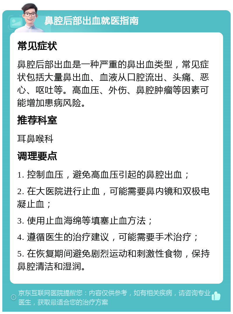 鼻腔后部出血就医指南 常见症状 鼻腔后部出血是一种严重的鼻出血类型，常见症状包括大量鼻出血、血液从口腔流出、头痛、恶心、呕吐等。高血压、外伤、鼻腔肿瘤等因素可能增加患病风险。 推荐科室 耳鼻喉科 调理要点 1. 控制血压，避免高血压引起的鼻腔出血； 2. 在大医院进行止血，可能需要鼻内镜和双极电凝止血； 3. 使用止血海绵等填塞止血方法； 4. 遵循医生的治疗建议，可能需要手术治疗； 5. 在恢复期间避免剧烈运动和刺激性食物，保持鼻腔清洁和湿润。