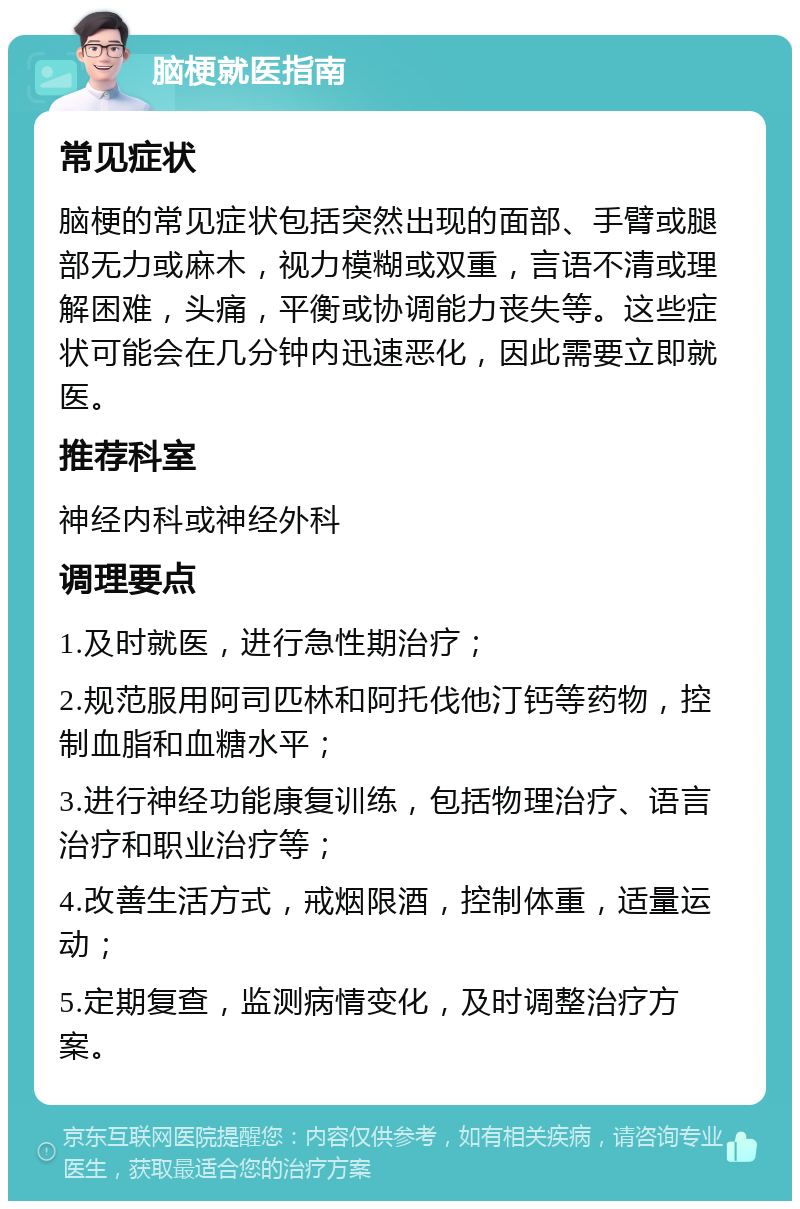 脑梗就医指南 常见症状 脑梗的常见症状包括突然出现的面部、手臂或腿部无力或麻木，视力模糊或双重，言语不清或理解困难，头痛，平衡或协调能力丧失等。这些症状可能会在几分钟内迅速恶化，因此需要立即就医。 推荐科室 神经内科或神经外科 调理要点 1.及时就医，进行急性期治疗； 2.规范服用阿司匹林和阿托伐他汀钙等药物，控制血脂和血糖水平； 3.进行神经功能康复训练，包括物理治疗、语言治疗和职业治疗等； 4.改善生活方式，戒烟限酒，控制体重，适量运动； 5.定期复查，监测病情变化，及时调整治疗方案。