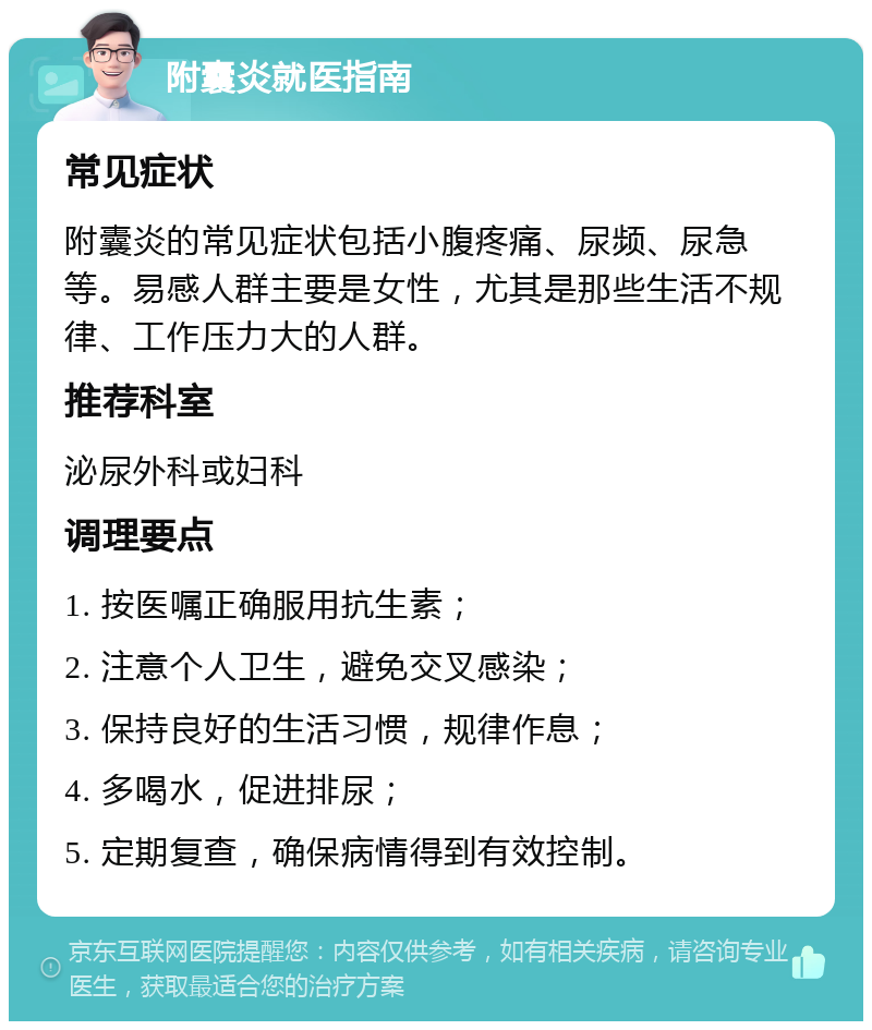 附囊炎就医指南 常见症状 附囊炎的常见症状包括小腹疼痛、尿频、尿急等。易感人群主要是女性，尤其是那些生活不规律、工作压力大的人群。 推荐科室 泌尿外科或妇科 调理要点 1. 按医嘱正确服用抗生素； 2. 注意个人卫生，避免交叉感染； 3. 保持良好的生活习惯，规律作息； 4. 多喝水，促进排尿； 5. 定期复查，确保病情得到有效控制。