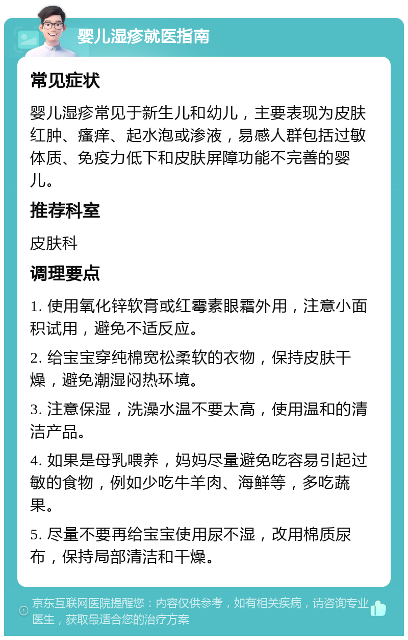 婴儿湿疹就医指南 常见症状 婴儿湿疹常见于新生儿和幼儿，主要表现为皮肤红肿、瘙痒、起水泡或渗液，易感人群包括过敏体质、免疫力低下和皮肤屏障功能不完善的婴儿。 推荐科室 皮肤科 调理要点 1. 使用氧化锌软膏或红霉素眼霜外用，注意小面积试用，避免不适反应。 2. 给宝宝穿纯棉宽松柔软的衣物，保持皮肤干燥，避免潮湿闷热环境。 3. 注意保湿，洗澡水温不要太高，使用温和的清洁产品。 4. 如果是母乳喂养，妈妈尽量避免吃容易引起过敏的食物，例如少吃牛羊肉、海鲜等，多吃蔬果。 5. 尽量不要再给宝宝使用尿不湿，改用棉质尿布，保持局部清洁和干燥。