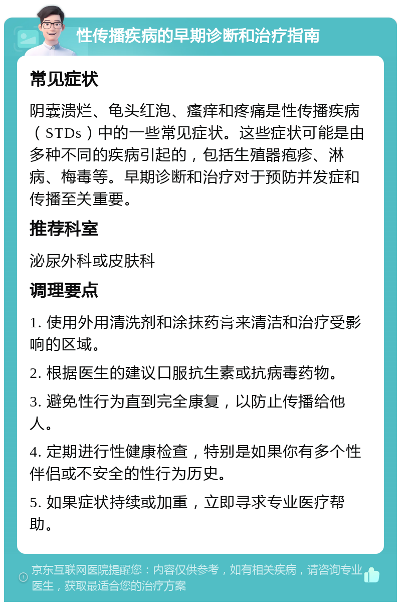 性传播疾病的早期诊断和治疗指南 常见症状 阴囊溃烂、龟头红泡、瘙痒和疼痛是性传播疾病（STDs）中的一些常见症状。这些症状可能是由多种不同的疾病引起的，包括生殖器疱疹、淋病、梅毒等。早期诊断和治疗对于预防并发症和传播至关重要。 推荐科室 泌尿外科或皮肤科 调理要点 1. 使用外用清洗剂和涂抹药膏来清洁和治疗受影响的区域。 2. 根据医生的建议口服抗生素或抗病毒药物。 3. 避免性行为直到完全康复，以防止传播给他人。 4. 定期进行性健康检查，特别是如果你有多个性伴侣或不安全的性行为历史。 5. 如果症状持续或加重，立即寻求专业医疗帮助。