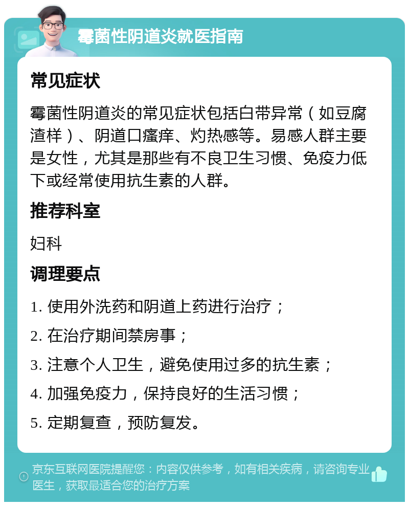 霉菌性阴道炎就医指南 常见症状 霉菌性阴道炎的常见症状包括白带异常（如豆腐渣样）、阴道口瘙痒、灼热感等。易感人群主要是女性，尤其是那些有不良卫生习惯、免疫力低下或经常使用抗生素的人群。 推荐科室 妇科 调理要点 1. 使用外洗药和阴道上药进行治疗； 2. 在治疗期间禁房事； 3. 注意个人卫生，避免使用过多的抗生素； 4. 加强免疫力，保持良好的生活习惯； 5. 定期复查，预防复发。