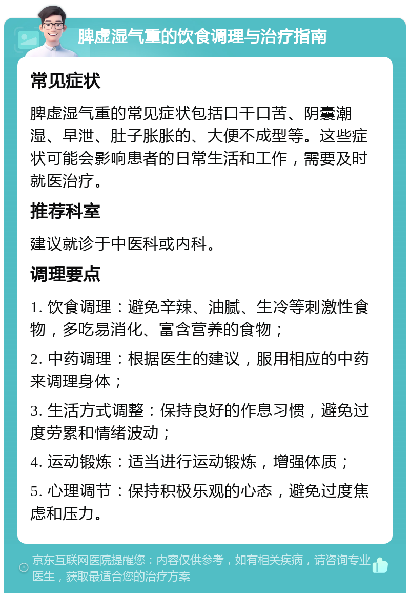 脾虚湿气重的饮食调理与治疗指南 常见症状 脾虚湿气重的常见症状包括口干口苦、阴囊潮湿、早泄、肚子胀胀的、大便不成型等。这些症状可能会影响患者的日常生活和工作，需要及时就医治疗。 推荐科室 建议就诊于中医科或内科。 调理要点 1. 饮食调理：避免辛辣、油腻、生冷等刺激性食物，多吃易消化、富含营养的食物； 2. 中药调理：根据医生的建议，服用相应的中药来调理身体； 3. 生活方式调整：保持良好的作息习惯，避免过度劳累和情绪波动； 4. 运动锻炼：适当进行运动锻炼，增强体质； 5. 心理调节：保持积极乐观的心态，避免过度焦虑和压力。