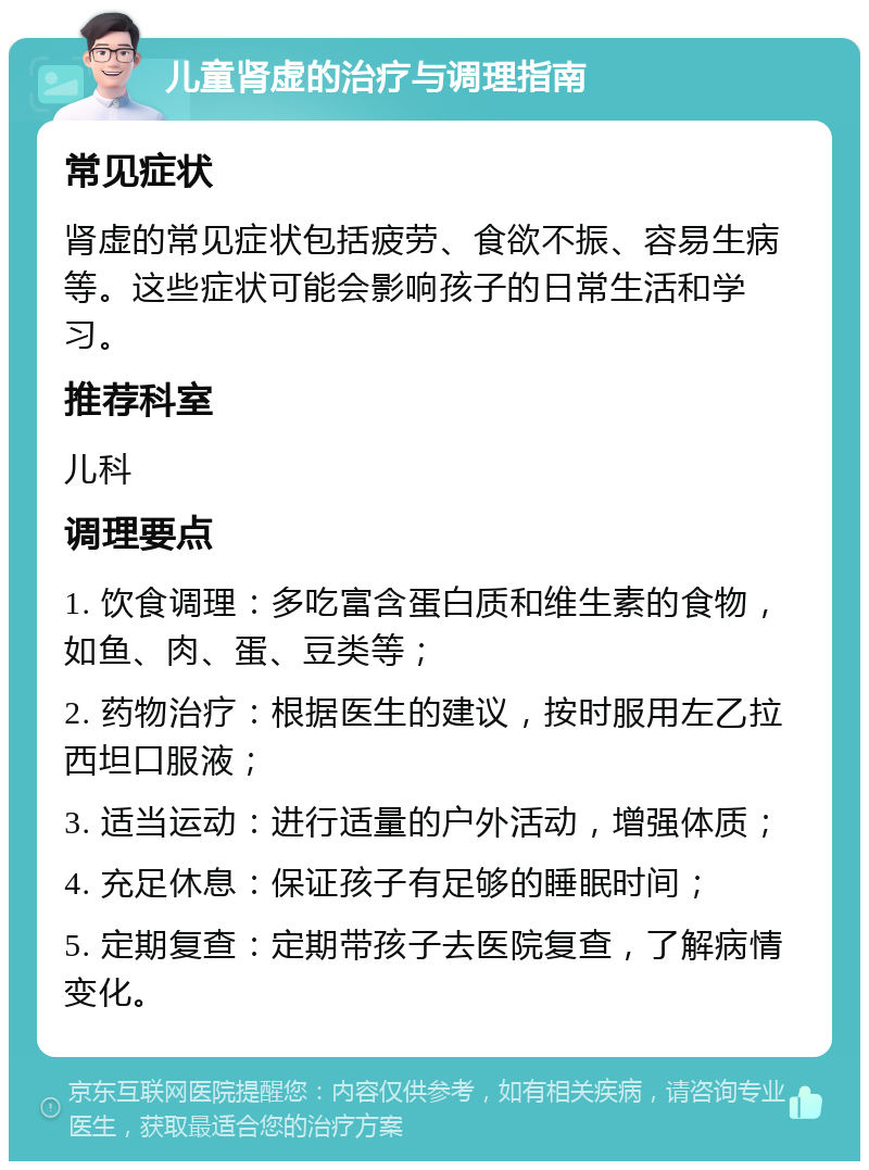 儿童肾虚的治疗与调理指南 常见症状 肾虚的常见症状包括疲劳、食欲不振、容易生病等。这些症状可能会影响孩子的日常生活和学习。 推荐科室 儿科 调理要点 1. 饮食调理：多吃富含蛋白质和维生素的食物，如鱼、肉、蛋、豆类等； 2. 药物治疗：根据医生的建议，按时服用左乙拉西坦口服液； 3. 适当运动：进行适量的户外活动，增强体质； 4. 充足休息：保证孩子有足够的睡眠时间； 5. 定期复查：定期带孩子去医院复查，了解病情变化。