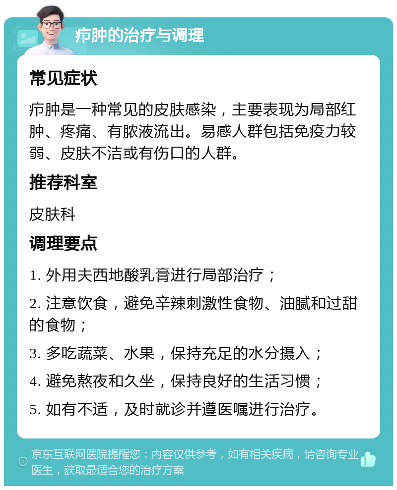 疖肿的治疗与调理 常见症状 疖肿是一种常见的皮肤感染，主要表现为局部红肿、疼痛、有脓液流出。易感人群包括免疫力较弱、皮肤不洁或有伤口的人群。 推荐科室 皮肤科 调理要点 1. 外用夫西地酸乳膏进行局部治疗； 2. 注意饮食，避免辛辣刺激性食物、油腻和过甜的食物； 3. 多吃蔬菜、水果，保持充足的水分摄入； 4. 避免熬夜和久坐，保持良好的生活习惯； 5. 如有不适，及时就诊并遵医嘱进行治疗。