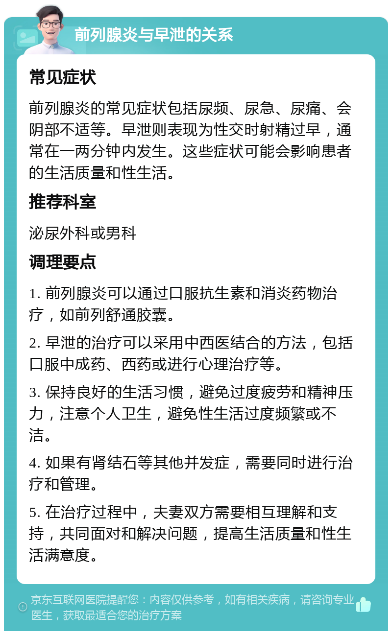 前列腺炎与早泄的关系 常见症状 前列腺炎的常见症状包括尿频、尿急、尿痛、会阴部不适等。早泄则表现为性交时射精过早，通常在一两分钟内发生。这些症状可能会影响患者的生活质量和性生活。 推荐科室 泌尿外科或男科 调理要点 1. 前列腺炎可以通过口服抗生素和消炎药物治疗，如前列舒通胶囊。 2. 早泄的治疗可以采用中西医结合的方法，包括口服中成药、西药或进行心理治疗等。 3. 保持良好的生活习惯，避免过度疲劳和精神压力，注意个人卫生，避免性生活过度频繁或不洁。 4. 如果有肾结石等其他并发症，需要同时进行治疗和管理。 5. 在治疗过程中，夫妻双方需要相互理解和支持，共同面对和解决问题，提高生活质量和性生活满意度。