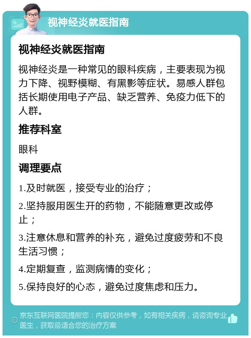 视神经炎就医指南 视神经炎就医指南 视神经炎是一种常见的眼科疾病，主要表现为视力下降、视野模糊、有黑影等症状。易感人群包括长期使用电子产品、缺乏营养、免疫力低下的人群。 推荐科室 眼科 调理要点 1.及时就医，接受专业的治疗； 2.坚持服用医生开的药物，不能随意更改或停止； 3.注意休息和营养的补充，避免过度疲劳和不良生活习惯； 4.定期复查，监测病情的变化； 5.保持良好的心态，避免过度焦虑和压力。