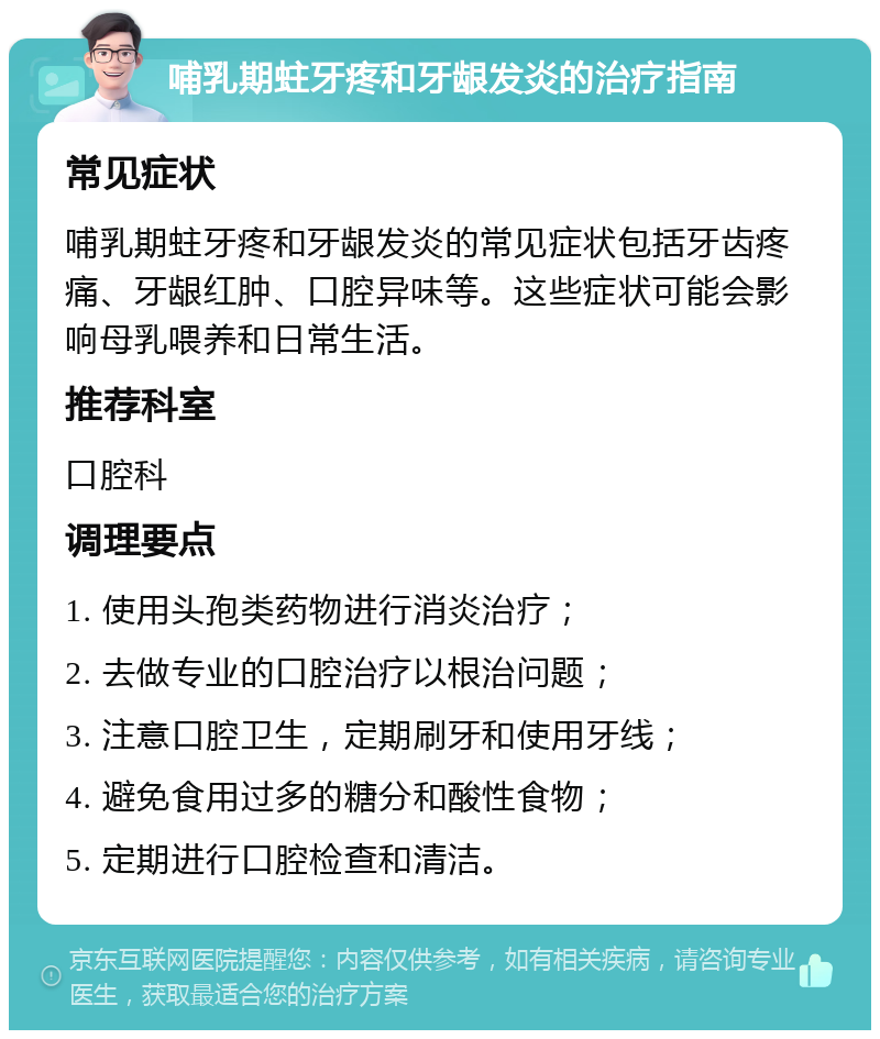 哺乳期蛀牙疼和牙龈发炎的治疗指南 常见症状 哺乳期蛀牙疼和牙龈发炎的常见症状包括牙齿疼痛、牙龈红肿、口腔异味等。这些症状可能会影响母乳喂养和日常生活。 推荐科室 口腔科 调理要点 1. 使用头孢类药物进行消炎治疗； 2. 去做专业的口腔治疗以根治问题； 3. 注意口腔卫生，定期刷牙和使用牙线； 4. 避免食用过多的糖分和酸性食物； 5. 定期进行口腔检查和清洁。