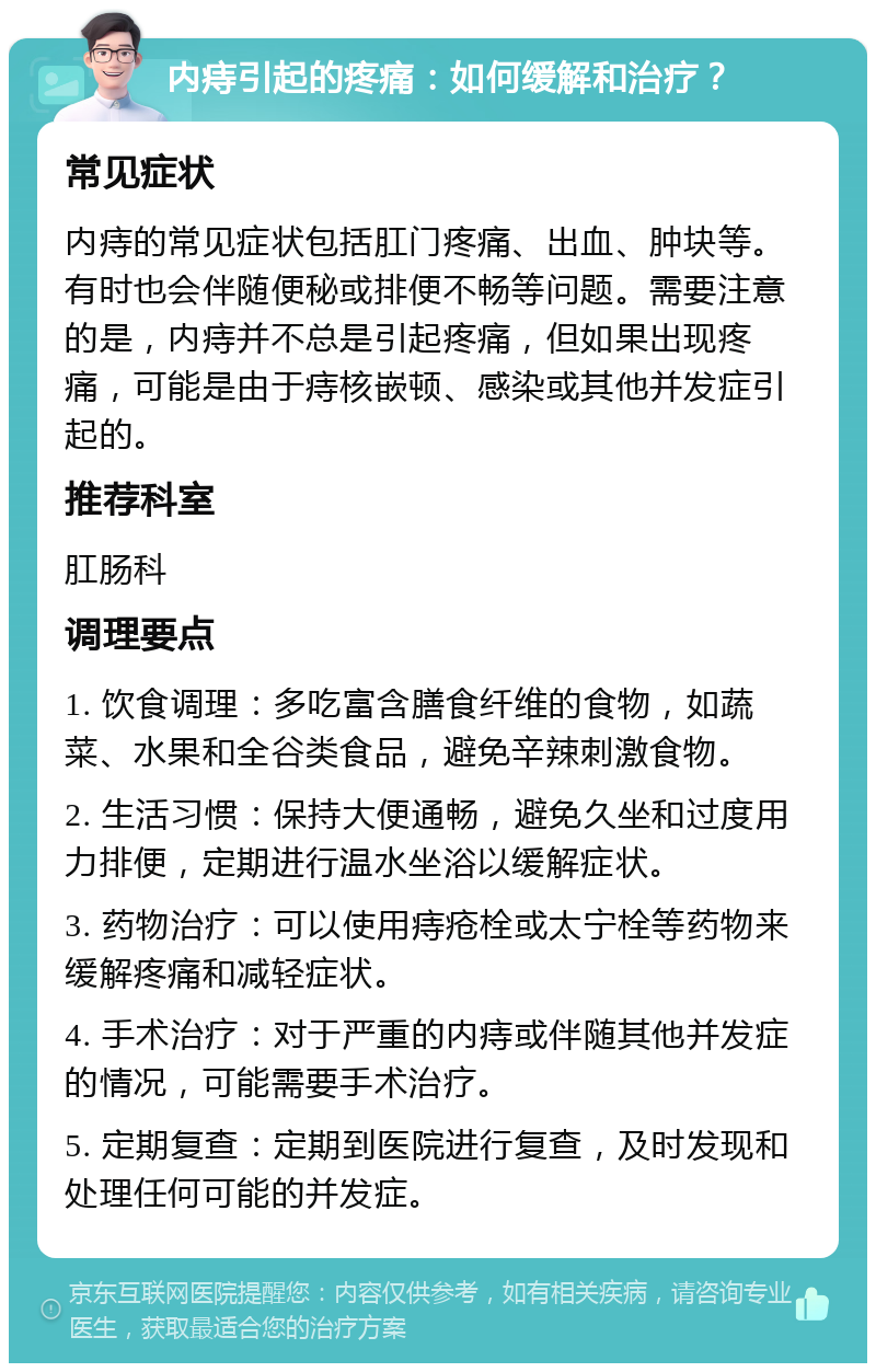 内痔引起的疼痛：如何缓解和治疗？ 常见症状 内痔的常见症状包括肛门疼痛、出血、肿块等。有时也会伴随便秘或排便不畅等问题。需要注意的是，内痔并不总是引起疼痛，但如果出现疼痛，可能是由于痔核嵌顿、感染或其他并发症引起的。 推荐科室 肛肠科 调理要点 1. 饮食调理：多吃富含膳食纤维的食物，如蔬菜、水果和全谷类食品，避免辛辣刺激食物。 2. 生活习惯：保持大便通畅，避免久坐和过度用力排便，定期进行温水坐浴以缓解症状。 3. 药物治疗：可以使用痔疮栓或太宁栓等药物来缓解疼痛和减轻症状。 4. 手术治疗：对于严重的内痔或伴随其他并发症的情况，可能需要手术治疗。 5. 定期复查：定期到医院进行复查，及时发现和处理任何可能的并发症。