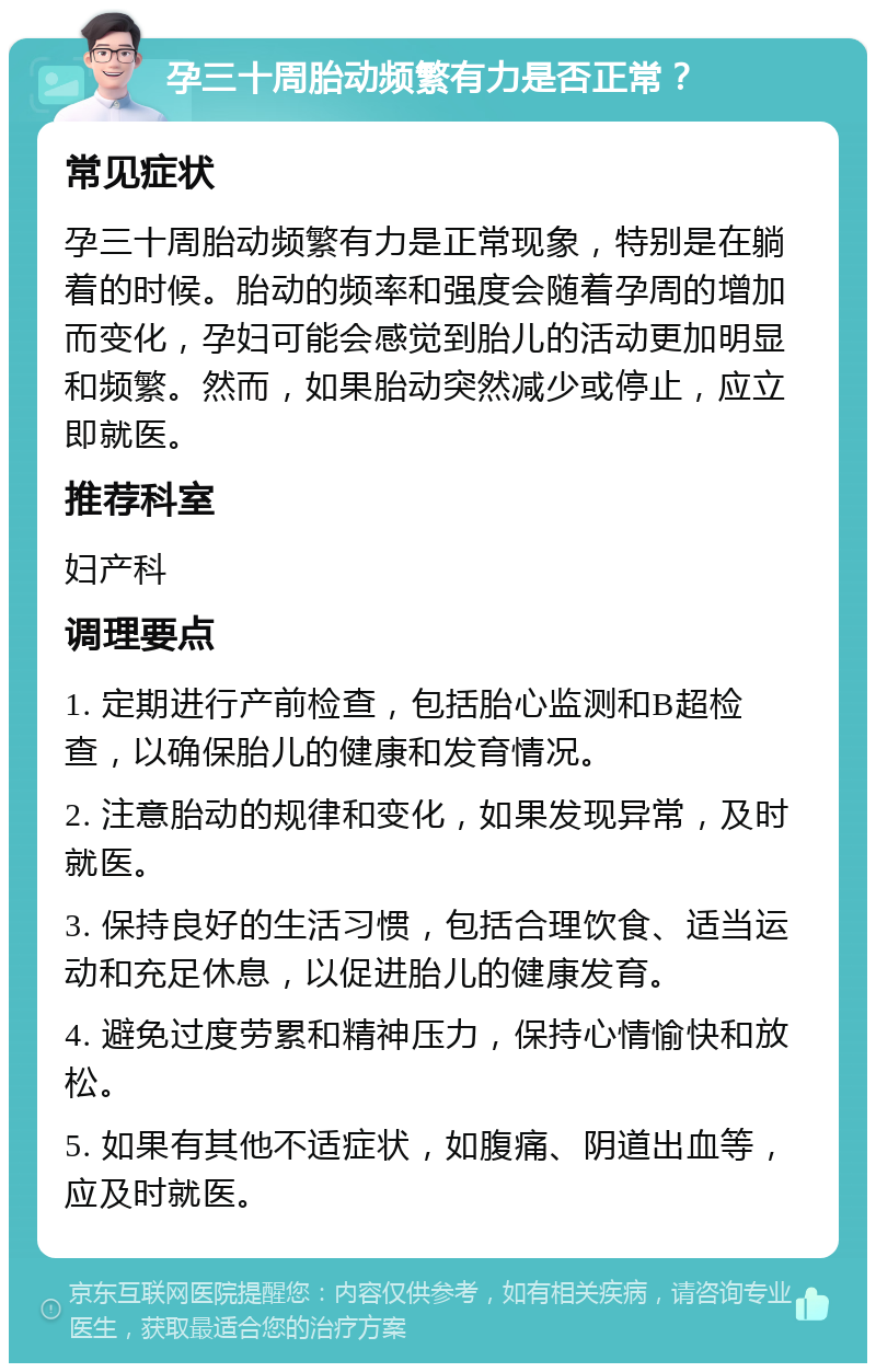 孕三十周胎动频繁有力是否正常？ 常见症状 孕三十周胎动频繁有力是正常现象，特别是在躺着的时候。胎动的频率和强度会随着孕周的增加而变化，孕妇可能会感觉到胎儿的活动更加明显和频繁。然而，如果胎动突然减少或停止，应立即就医。 推荐科室 妇产科 调理要点 1. 定期进行产前检查，包括胎心监测和B超检查，以确保胎儿的健康和发育情况。 2. 注意胎动的规律和变化，如果发现异常，及时就医。 3. 保持良好的生活习惯，包括合理饮食、适当运动和充足休息，以促进胎儿的健康发育。 4. 避免过度劳累和精神压力，保持心情愉快和放松。 5. 如果有其他不适症状，如腹痛、阴道出血等，应及时就医。