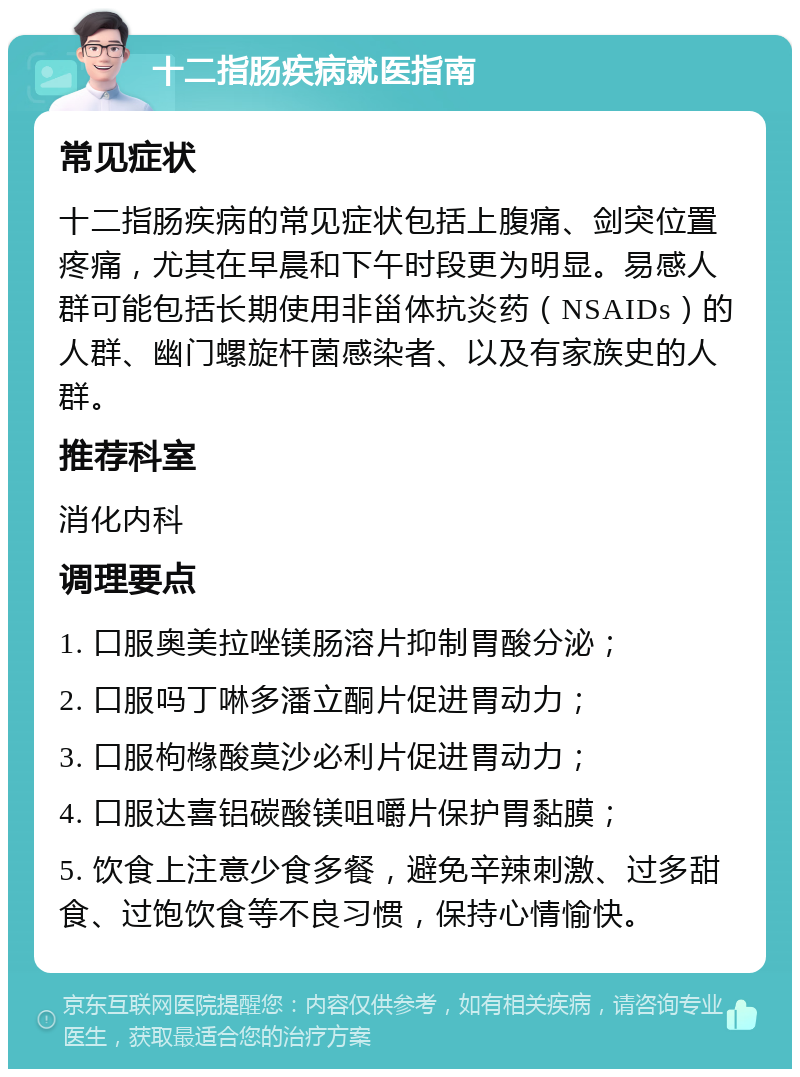 十二指肠疾病就医指南 常见症状 十二指肠疾病的常见症状包括上腹痛、剑突位置疼痛，尤其在早晨和下午时段更为明显。易感人群可能包括长期使用非甾体抗炎药（NSAIDs）的人群、幽门螺旋杆菌感染者、以及有家族史的人群。 推荐科室 消化内科 调理要点 1. 口服奥美拉唑镁肠溶片抑制胃酸分泌； 2. 口服吗丁啉多潘立酮片促进胃动力； 3. 口服枸橼酸莫沙必利片促进胃动力； 4. 口服达喜铝碳酸镁咀嚼片保护胃黏膜； 5. 饮食上注意少食多餐，避免辛辣刺激、过多甜食、过饱饮食等不良习惯，保持心情愉快。