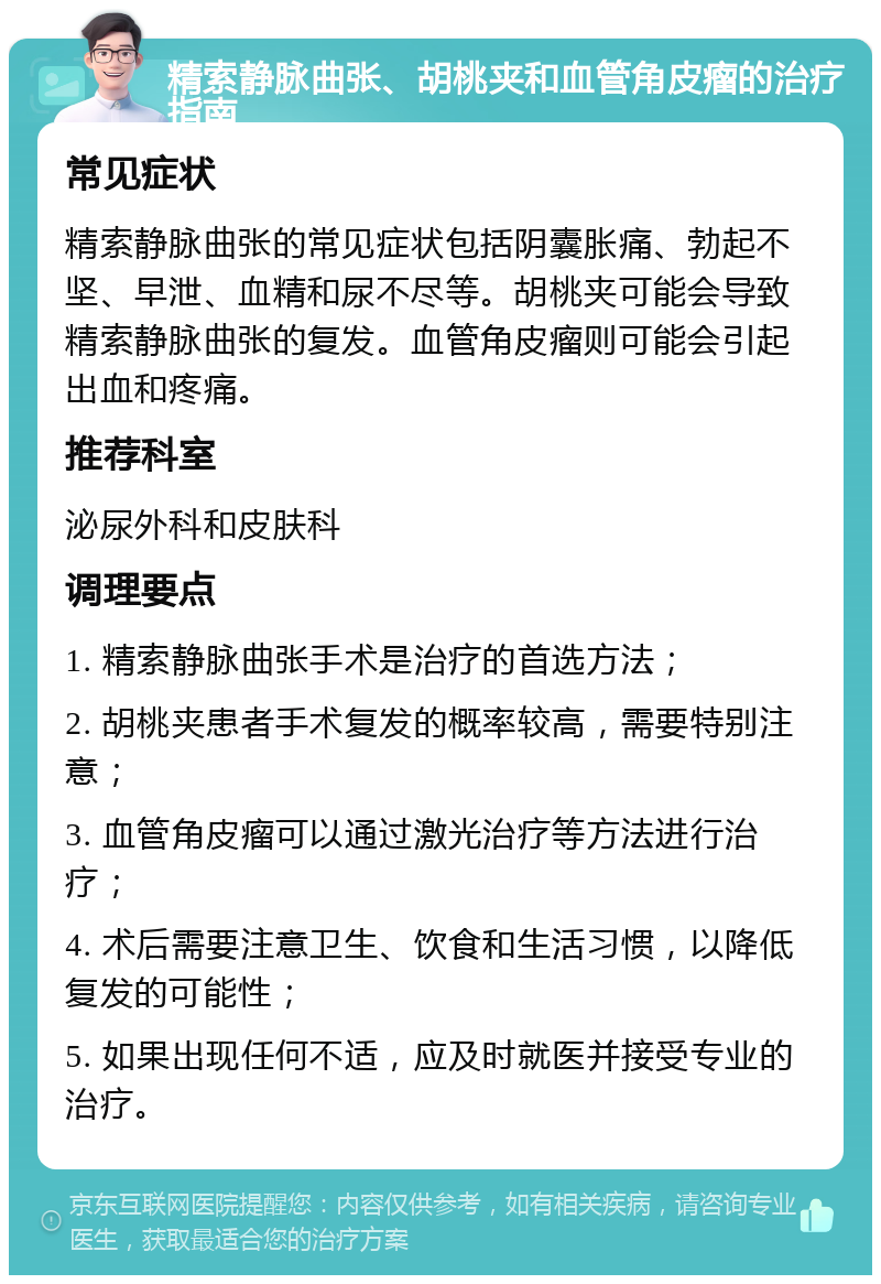 精索静脉曲张、胡桃夹和血管角皮瘤的治疗指南 常见症状 精索静脉曲张的常见症状包括阴囊胀痛、勃起不坚、早泄、血精和尿不尽等。胡桃夹可能会导致精索静脉曲张的复发。血管角皮瘤则可能会引起出血和疼痛。 推荐科室 泌尿外科和皮肤科 调理要点 1. 精索静脉曲张手术是治疗的首选方法； 2. 胡桃夹患者手术复发的概率较高，需要特别注意； 3. 血管角皮瘤可以通过激光治疗等方法进行治疗； 4. 术后需要注意卫生、饮食和生活习惯，以降低复发的可能性； 5. 如果出现任何不适，应及时就医并接受专业的治疗。