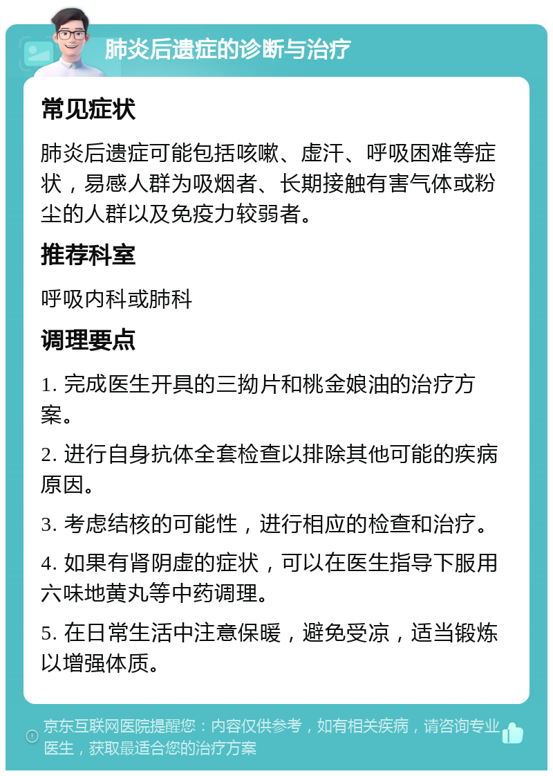 肺炎后遗症的诊断与治疗 常见症状 肺炎后遗症可能包括咳嗽、虚汗、呼吸困难等症状，易感人群为吸烟者、长期接触有害气体或粉尘的人群以及免疫力较弱者。 推荐科室 呼吸内科或肺科 调理要点 1. 完成医生开具的三拗片和桃金娘油的治疗方案。 2. 进行自身抗体全套检查以排除其他可能的疾病原因。 3. 考虑结核的可能性，进行相应的检查和治疗。 4. 如果有肾阴虚的症状，可以在医生指导下服用六味地黄丸等中药调理。 5. 在日常生活中注意保暖，避免受凉，适当锻炼以增强体质。