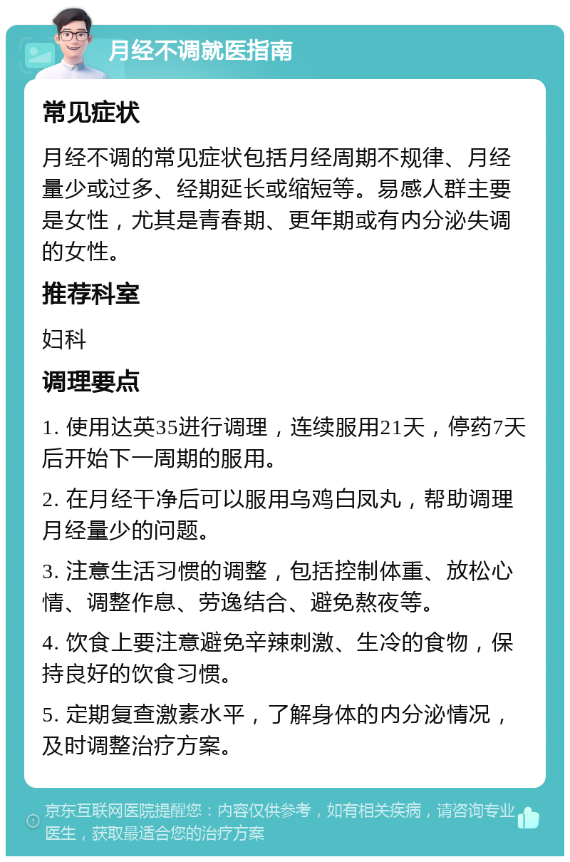 月经不调就医指南 常见症状 月经不调的常见症状包括月经周期不规律、月经量少或过多、经期延长或缩短等。易感人群主要是女性，尤其是青春期、更年期或有内分泌失调的女性。 推荐科室 妇科 调理要点 1. 使用达英35进行调理，连续服用21天，停药7天后开始下一周期的服用。 2. 在月经干净后可以服用乌鸡白凤丸，帮助调理月经量少的问题。 3. 注意生活习惯的调整，包括控制体重、放松心情、调整作息、劳逸结合、避免熬夜等。 4. 饮食上要注意避免辛辣刺激、生冷的食物，保持良好的饮食习惯。 5. 定期复查激素水平，了解身体的内分泌情况，及时调整治疗方案。