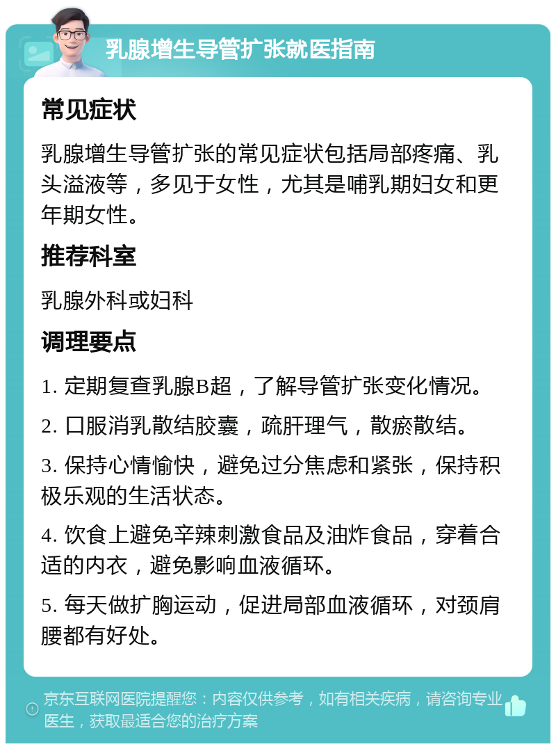 乳腺增生导管扩张就医指南 常见症状 乳腺增生导管扩张的常见症状包括局部疼痛、乳头溢液等，多见于女性，尤其是哺乳期妇女和更年期女性。 推荐科室 乳腺外科或妇科 调理要点 1. 定期复查乳腺B超，了解导管扩张变化情况。 2. 口服消乳散结胶囊，疏肝理气，散瘀散结。 3. 保持心情愉快，避免过分焦虑和紧张，保持积极乐观的生活状态。 4. 饮食上避免辛辣刺激食品及油炸食品，穿着合适的内衣，避免影响血液循环。 5. 每天做扩胸运动，促进局部血液循环，对颈肩腰都有好处。