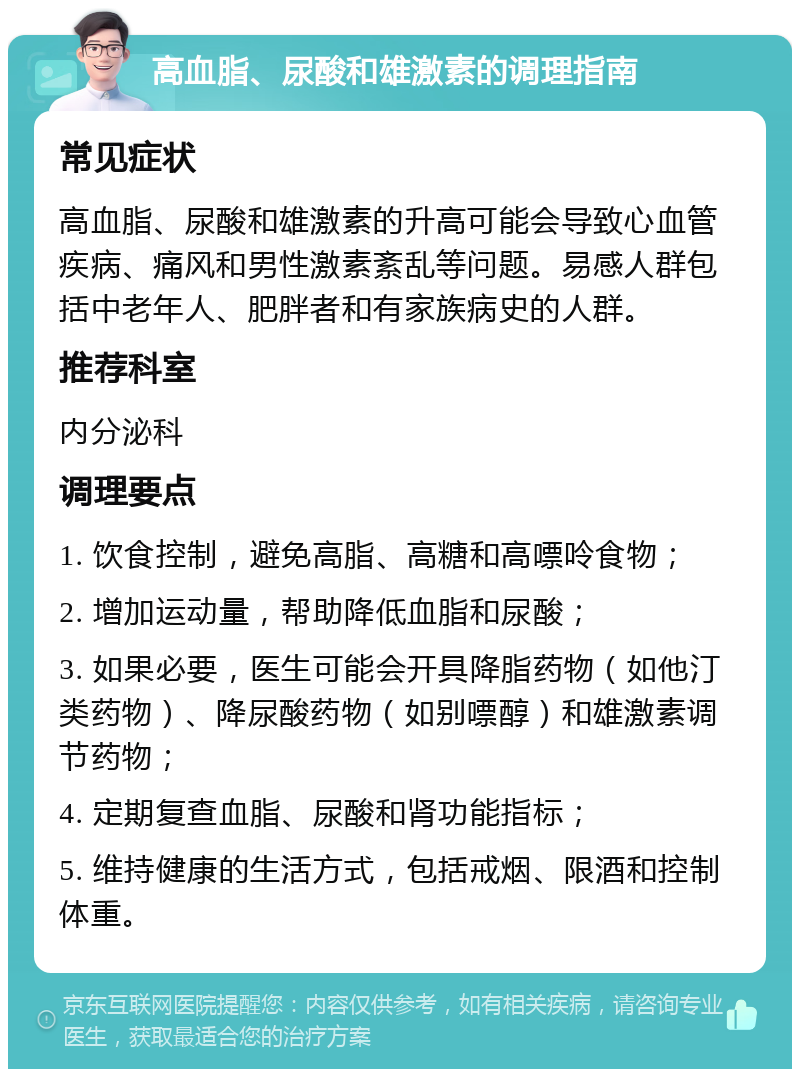 高血脂、尿酸和雄激素的调理指南 常见症状 高血脂、尿酸和雄激素的升高可能会导致心血管疾病、痛风和男性激素紊乱等问题。易感人群包括中老年人、肥胖者和有家族病史的人群。 推荐科室 内分泌科 调理要点 1. 饮食控制，避免高脂、高糖和高嘌呤食物； 2. 增加运动量，帮助降低血脂和尿酸； 3. 如果必要，医生可能会开具降脂药物（如他汀类药物）、降尿酸药物（如别嘌醇）和雄激素调节药物； 4. 定期复查血脂、尿酸和肾功能指标； 5. 维持健康的生活方式，包括戒烟、限酒和控制体重。