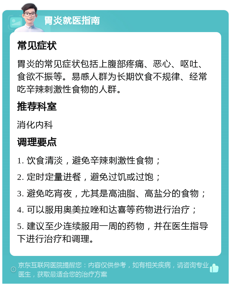 胃炎就医指南 常见症状 胃炎的常见症状包括上腹部疼痛、恶心、呕吐、食欲不振等。易感人群为长期饮食不规律、经常吃辛辣刺激性食物的人群。 推荐科室 消化内科 调理要点 1. 饮食清淡，避免辛辣刺激性食物； 2. 定时定量进餐，避免过饥或过饱； 3. 避免吃宵夜，尤其是高油脂、高盐分的食物； 4. 可以服用奥美拉唑和达喜等药物进行治疗； 5. 建议至少连续服用一周的药物，并在医生指导下进行治疗和调理。