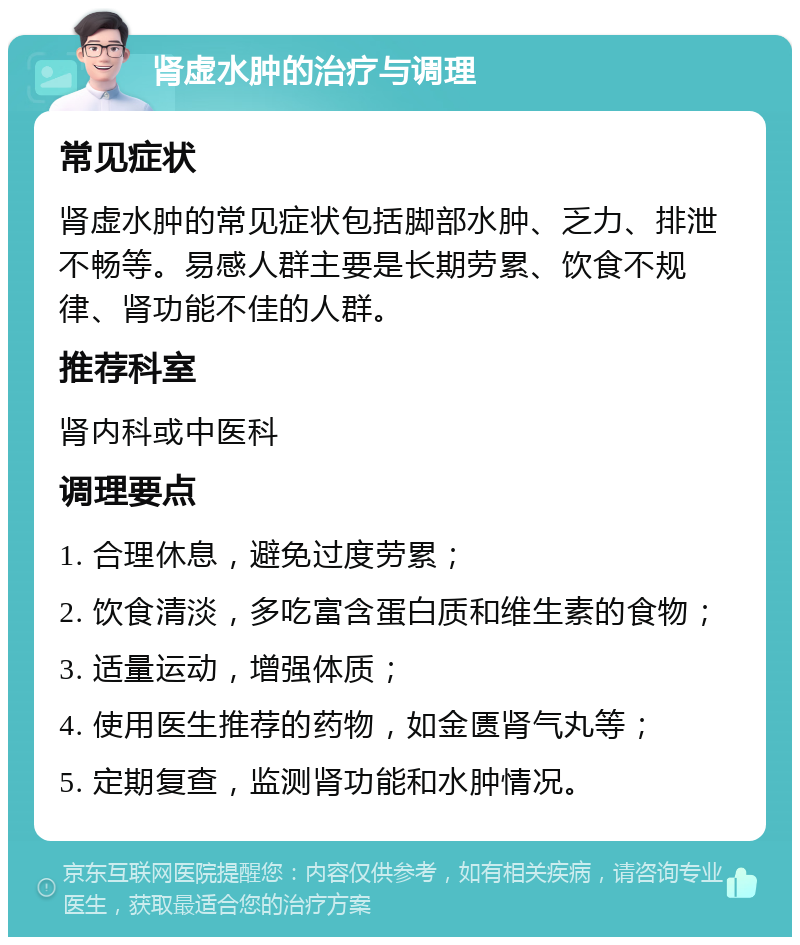 肾虚水肿的治疗与调理 常见症状 肾虚水肿的常见症状包括脚部水肿、乏力、排泄不畅等。易感人群主要是长期劳累、饮食不规律、肾功能不佳的人群。 推荐科室 肾内科或中医科 调理要点 1. 合理休息，避免过度劳累； 2. 饮食清淡，多吃富含蛋白质和维生素的食物； 3. 适量运动，增强体质； 4. 使用医生推荐的药物，如金匮肾气丸等； 5. 定期复查，监测肾功能和水肿情况。