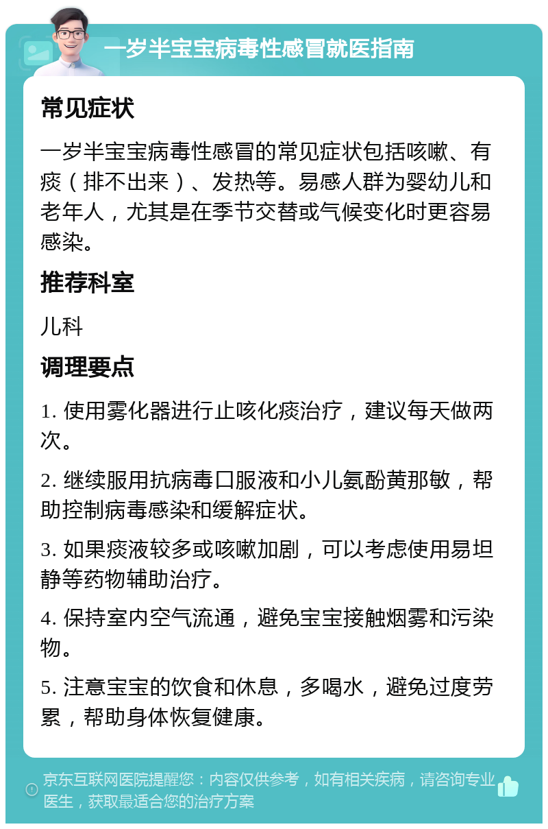 一岁半宝宝病毒性感冒就医指南 常见症状 一岁半宝宝病毒性感冒的常见症状包括咳嗽、有痰（排不出来）、发热等。易感人群为婴幼儿和老年人，尤其是在季节交替或气候变化时更容易感染。 推荐科室 儿科 调理要点 1. 使用雾化器进行止咳化痰治疗，建议每天做两次。 2. 继续服用抗病毒口服液和小儿氨酚黄那敏，帮助控制病毒感染和缓解症状。 3. 如果痰液较多或咳嗽加剧，可以考虑使用易坦静等药物辅助治疗。 4. 保持室内空气流通，避免宝宝接触烟雾和污染物。 5. 注意宝宝的饮食和休息，多喝水，避免过度劳累，帮助身体恢复健康。