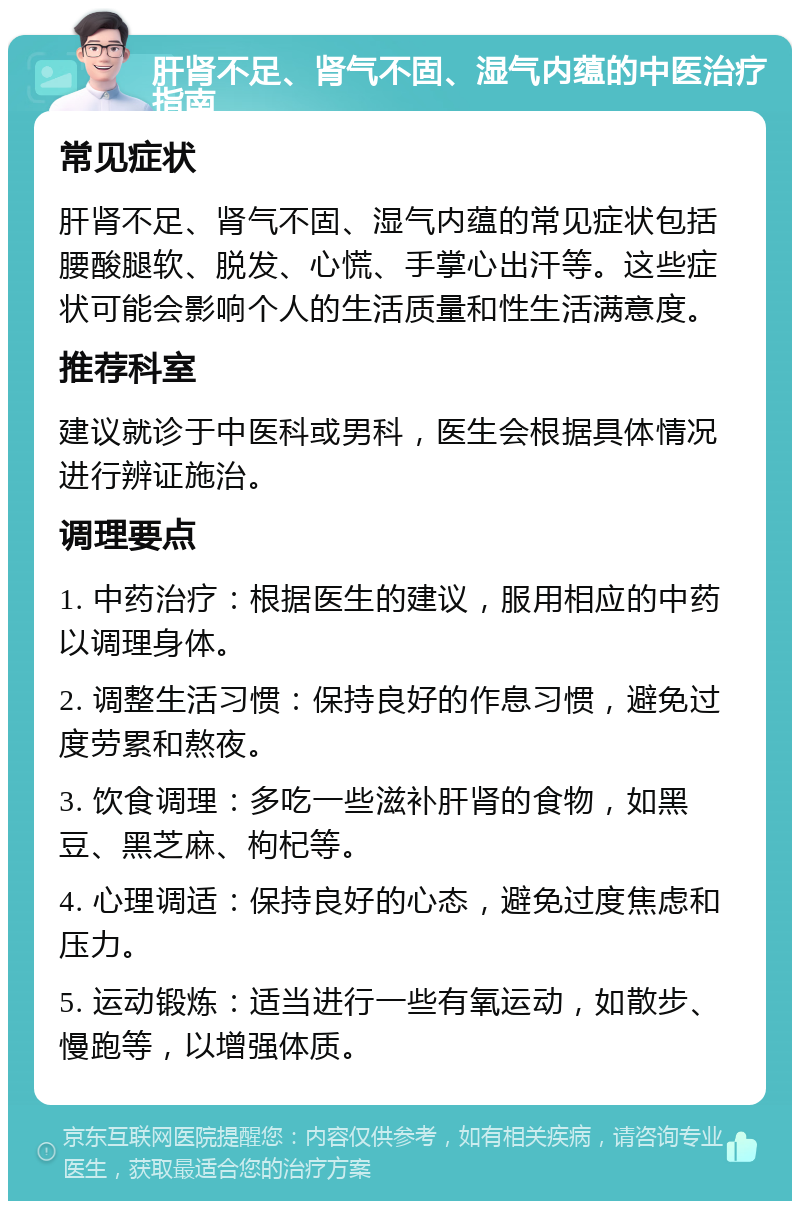 肝肾不足、肾气不固、湿气内蕴的中医治疗指南 常见症状 肝肾不足、肾气不固、湿气内蕴的常见症状包括腰酸腿软、脱发、心慌、手掌心出汗等。这些症状可能会影响个人的生活质量和性生活满意度。 推荐科室 建议就诊于中医科或男科，医生会根据具体情况进行辨证施治。 调理要点 1. 中药治疗：根据医生的建议，服用相应的中药以调理身体。 2. 调整生活习惯：保持良好的作息习惯，避免过度劳累和熬夜。 3. 饮食调理：多吃一些滋补肝肾的食物，如黑豆、黑芝麻、枸杞等。 4. 心理调适：保持良好的心态，避免过度焦虑和压力。 5. 运动锻炼：适当进行一些有氧运动，如散步、慢跑等，以增强体质。