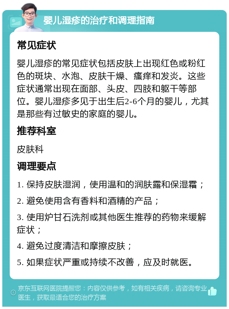 婴儿湿疹的治疗和调理指南 常见症状 婴儿湿疹的常见症状包括皮肤上出现红色或粉红色的斑块、水泡、皮肤干燥、瘙痒和发炎。这些症状通常出现在面部、头皮、四肢和躯干等部位。婴儿湿疹多见于出生后2-6个月的婴儿，尤其是那些有过敏史的家庭的婴儿。 推荐科室 皮肤科 调理要点 1. 保持皮肤湿润，使用温和的润肤露和保湿霜； 2. 避免使用含有香料和酒精的产品； 3. 使用炉甘石洗剂或其他医生推荐的药物来缓解症状； 4. 避免过度清洁和摩擦皮肤； 5. 如果症状严重或持续不改善，应及时就医。