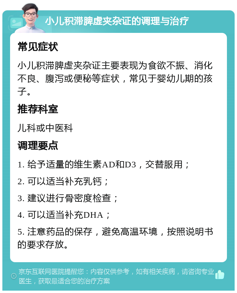 小儿积滞脾虚夹杂证的调理与治疗 常见症状 小儿积滞脾虚夹杂证主要表现为食欲不振、消化不良、腹泻或便秘等症状，常见于婴幼儿期的孩子。 推荐科室 儿科或中医科 调理要点 1. 给予适量的维生素AD和D3，交替服用； 2. 可以适当补充乳钙； 3. 建议进行骨密度检查； 4. 可以适当补充DHA； 5. 注意药品的保存，避免高温环境，按照说明书的要求存放。