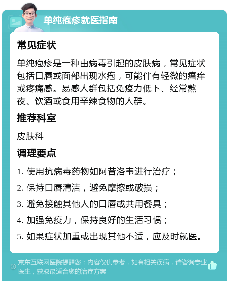 单纯疱疹就医指南 常见症状 单纯疱疹是一种由病毒引起的皮肤病，常见症状包括口唇或面部出现水疱，可能伴有轻微的瘙痒或疼痛感。易感人群包括免疫力低下、经常熬夜、饮酒或食用辛辣食物的人群。 推荐科室 皮肤科 调理要点 1. 使用抗病毒药物如阿昔洛韦进行治疗； 2. 保持口唇清洁，避免摩擦或破损； 3. 避免接触其他人的口唇或共用餐具； 4. 加强免疫力，保持良好的生活习惯； 5. 如果症状加重或出现其他不适，应及时就医。