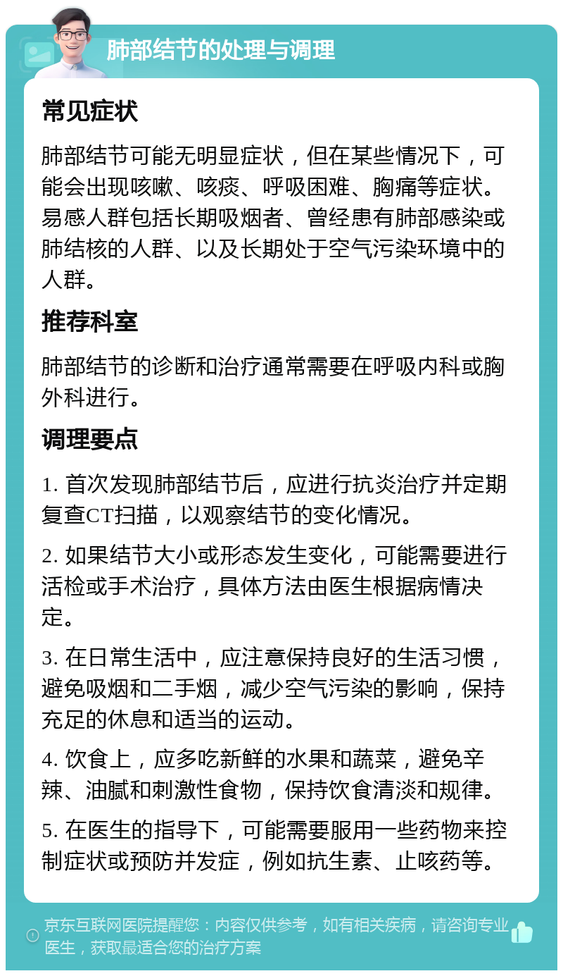 肺部结节的处理与调理 常见症状 肺部结节可能无明显症状，但在某些情况下，可能会出现咳嗽、咳痰、呼吸困难、胸痛等症状。易感人群包括长期吸烟者、曾经患有肺部感染或肺结核的人群、以及长期处于空气污染环境中的人群。 推荐科室 肺部结节的诊断和治疗通常需要在呼吸内科或胸外科进行。 调理要点 1. 首次发现肺部结节后，应进行抗炎治疗并定期复查CT扫描，以观察结节的变化情况。 2. 如果结节大小或形态发生变化，可能需要进行活检或手术治疗，具体方法由医生根据病情决定。 3. 在日常生活中，应注意保持良好的生活习惯，避免吸烟和二手烟，减少空气污染的影响，保持充足的休息和适当的运动。 4. 饮食上，应多吃新鲜的水果和蔬菜，避免辛辣、油腻和刺激性食物，保持饮食清淡和规律。 5. 在医生的指导下，可能需要服用一些药物来控制症状或预防并发症，例如抗生素、止咳药等。