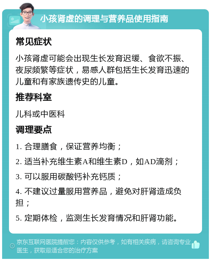 小孩肾虚的调理与营养品使用指南 常见症状 小孩肾虚可能会出现生长发育迟缓、食欲不振、夜尿频繁等症状，易感人群包括生长发育迅速的儿童和有家族遗传史的儿童。 推荐科室 儿科或中医科 调理要点 1. 合理膳食，保证营养均衡； 2. 适当补充维生素A和维生素D，如AD滴剂； 3. 可以服用碳酸钙补充钙质； 4. 不建议过量服用营养品，避免对肝肾造成负担； 5. 定期体检，监测生长发育情况和肝肾功能。