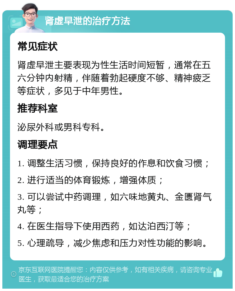 肾虚早泄的治疗方法 常见症状 肾虚早泄主要表现为性生活时间短暂，通常在五六分钟内射精，伴随着勃起硬度不够、精神疲乏等症状，多见于中年男性。 推荐科室 泌尿外科或男科专科。 调理要点 1. 调整生活习惯，保持良好的作息和饮食习惯； 2. 进行适当的体育锻炼，增强体质； 3. 可以尝试中药调理，如六味地黄丸、金匮肾气丸等； 4. 在医生指导下使用西药，如达泊西汀等； 5. 心理疏导，减少焦虑和压力对性功能的影响。