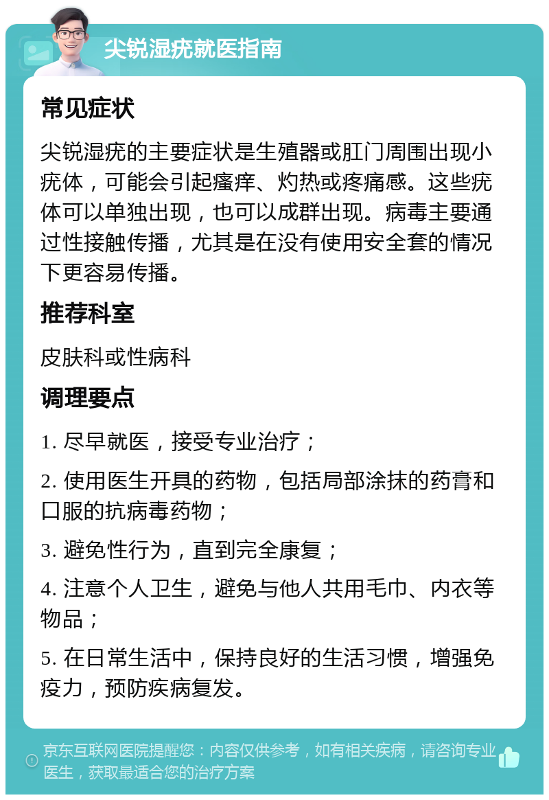 尖锐湿疣就医指南 常见症状 尖锐湿疣的主要症状是生殖器或肛门周围出现小疣体，可能会引起瘙痒、灼热或疼痛感。这些疣体可以单独出现，也可以成群出现。病毒主要通过性接触传播，尤其是在没有使用安全套的情况下更容易传播。 推荐科室 皮肤科或性病科 调理要点 1. 尽早就医，接受专业治疗； 2. 使用医生开具的药物，包括局部涂抹的药膏和口服的抗病毒药物； 3. 避免性行为，直到完全康复； 4. 注意个人卫生，避免与他人共用毛巾、内衣等物品； 5. 在日常生活中，保持良好的生活习惯，增强免疫力，预防疾病复发。