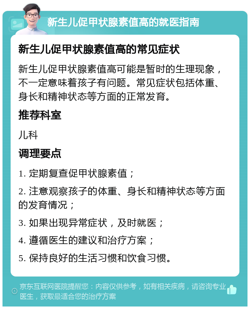 新生儿促甲状腺素值高的就医指南 新生儿促甲状腺素值高的常见症状 新生儿促甲状腺素值高可能是暂时的生理现象，不一定意味着孩子有问题。常见症状包括体重、身长和精神状态等方面的正常发育。 推荐科室 儿科 调理要点 1. 定期复查促甲状腺素值； 2. 注意观察孩子的体重、身长和精神状态等方面的发育情况； 3. 如果出现异常症状，及时就医； 4. 遵循医生的建议和治疗方案； 5. 保持良好的生活习惯和饮食习惯。