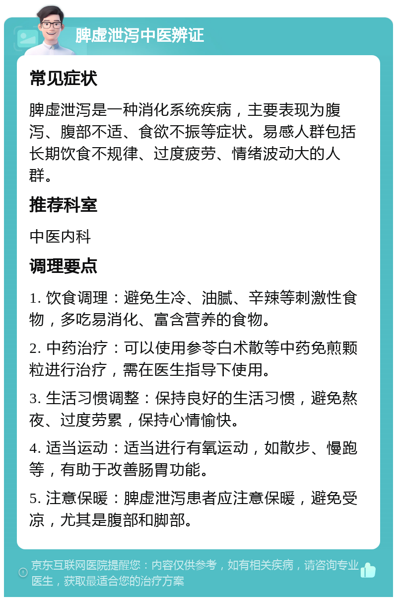 脾虚泄泻中医辨证 常见症状 脾虚泄泻是一种消化系统疾病，主要表现为腹泻、腹部不适、食欲不振等症状。易感人群包括长期饮食不规律、过度疲劳、情绪波动大的人群。 推荐科室 中医内科 调理要点 1. 饮食调理：避免生冷、油腻、辛辣等刺激性食物，多吃易消化、富含营养的食物。 2. 中药治疗：可以使用参苓白术散等中药免煎颗粒进行治疗，需在医生指导下使用。 3. 生活习惯调整：保持良好的生活习惯，避免熬夜、过度劳累，保持心情愉快。 4. 适当运动：适当进行有氧运动，如散步、慢跑等，有助于改善肠胃功能。 5. 注意保暖：脾虚泄泻患者应注意保暖，避免受凉，尤其是腹部和脚部。