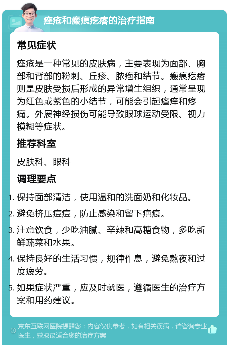 痤疮和瘢痕疙瘩的治疗指南 常见症状 痤疮是一种常见的皮肤病，主要表现为面部、胸部和背部的粉刺、丘疹、脓疱和结节。瘢痕疙瘩则是皮肤受损后形成的异常增生组织，通常呈现为红色或紫色的小结节，可能会引起瘙痒和疼痛。外展神经损伤可能导致眼球运动受限、视力模糊等症状。 推荐科室 皮肤科、眼科 调理要点 保持面部清洁，使用温和的洗面奶和化妆品。 避免挤压痘痘，防止感染和留下疤痕。 注意饮食，少吃油腻、辛辣和高糖食物，多吃新鲜蔬菜和水果。 保持良好的生活习惯，规律作息，避免熬夜和过度疲劳。 如果症状严重，应及时就医，遵循医生的治疗方案和用药建议。