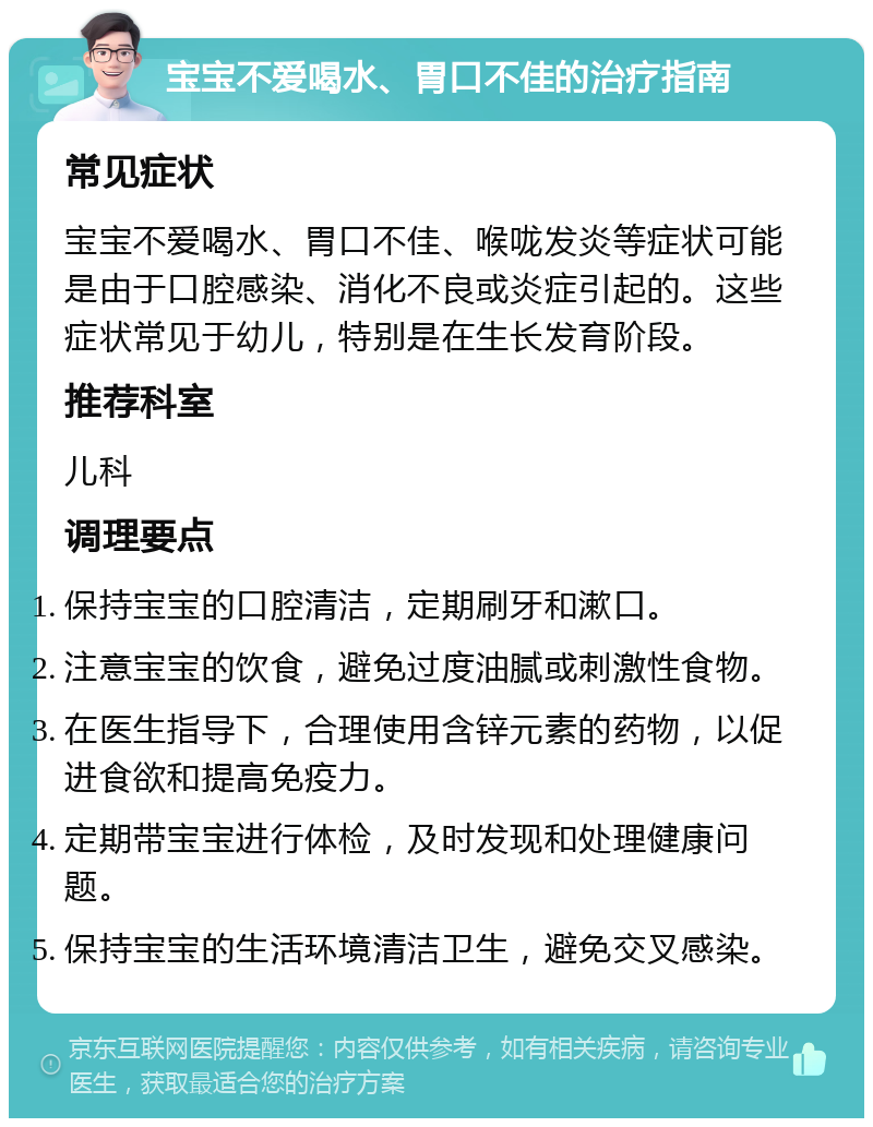 宝宝不爱喝水、胃口不佳的治疗指南 常见症状 宝宝不爱喝水、胃口不佳、喉咙发炎等症状可能是由于口腔感染、消化不良或炎症引起的。这些症状常见于幼儿，特别是在生长发育阶段。 推荐科室 儿科 调理要点 保持宝宝的口腔清洁，定期刷牙和漱口。 注意宝宝的饮食，避免过度油腻或刺激性食物。 在医生指导下，合理使用含锌元素的药物，以促进食欲和提高免疫力。 定期带宝宝进行体检，及时发现和处理健康问题。 保持宝宝的生活环境清洁卫生，避免交叉感染。