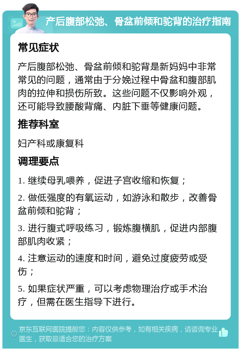 产后腹部松弛、骨盆前倾和驼背的治疗指南 常见症状 产后腹部松弛、骨盆前倾和驼背是新妈妈中非常常见的问题，通常由于分娩过程中骨盆和腹部肌肉的拉伸和损伤所致。这些问题不仅影响外观，还可能导致腰酸背痛、内脏下垂等健康问题。 推荐科室 妇产科或康复科 调理要点 1. 继续母乳喂养，促进子宫收缩和恢复； 2. 做低强度的有氧运动，如游泳和散步，改善骨盆前倾和驼背； 3. 进行腹式呼吸练习，锻炼腹横肌，促进内部腹部肌肉收紧； 4. 注意运动的速度和时间，避免过度疲劳或受伤； 5. 如果症状严重，可以考虑物理治疗或手术治疗，但需在医生指导下进行。