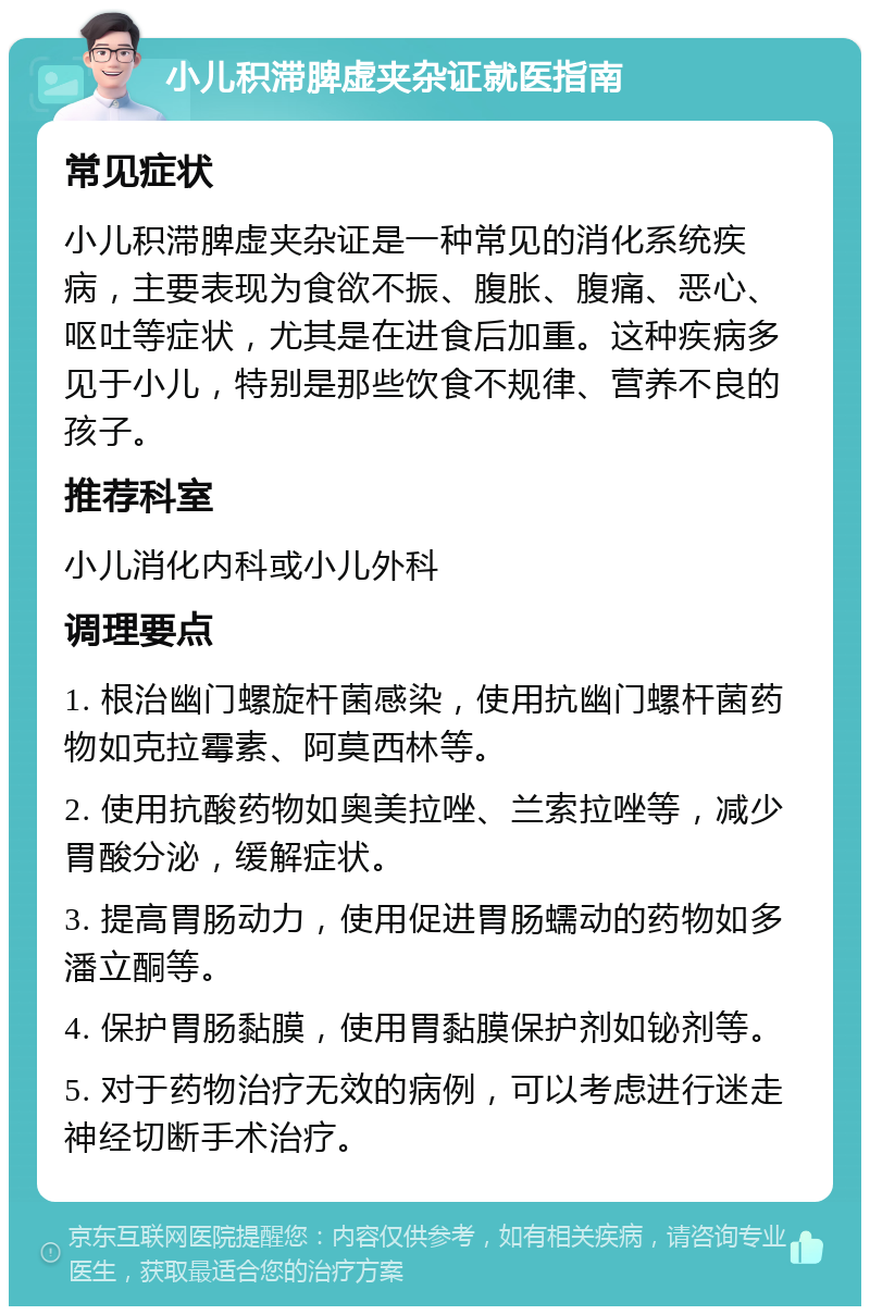 小儿积滞脾虚夹杂证就医指南 常见症状 小儿积滞脾虚夹杂证是一种常见的消化系统疾病，主要表现为食欲不振、腹胀、腹痛、恶心、呕吐等症状，尤其是在进食后加重。这种疾病多见于小儿，特别是那些饮食不规律、营养不良的孩子。 推荐科室 小儿消化内科或小儿外科 调理要点 1. 根治幽门螺旋杆菌感染，使用抗幽门螺杆菌药物如克拉霉素、阿莫西林等。 2. 使用抗酸药物如奥美拉唑、兰索拉唑等，减少胃酸分泌，缓解症状。 3. 提高胃肠动力，使用促进胃肠蠕动的药物如多潘立酮等。 4. 保护胃肠黏膜，使用胃黏膜保护剂如铋剂等。 5. 对于药物治疗无效的病例，可以考虑进行迷走神经切断手术治疗。