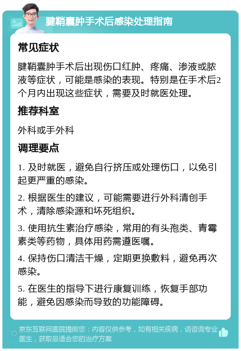 腱鞘囊肿手术后感染处理指南 常见症状 腱鞘囊肿手术后出现伤口红肿、疼痛、渗液或脓液等症状，可能是感染的表现。特别是在手术后2个月内出现这些症状，需要及时就医处理。 推荐科室 外科或手外科 调理要点 1. 及时就医，避免自行挤压或处理伤口，以免引起更严重的感染。 2. 根据医生的建议，可能需要进行外科清创手术，清除感染源和坏死组织。 3. 使用抗生素治疗感染，常用的有头孢类、青霉素类等药物，具体用药需遵医嘱。 4. 保持伤口清洁干燥，定期更换敷料，避免再次感染。 5. 在医生的指导下进行康复训练，恢复手部功能，避免因感染而导致的功能障碍。