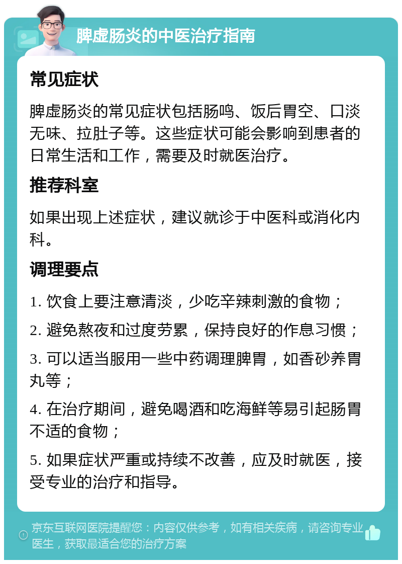 脾虚肠炎的中医治疗指南 常见症状 脾虚肠炎的常见症状包括肠鸣、饭后胃空、口淡无味、拉肚子等。这些症状可能会影响到患者的日常生活和工作，需要及时就医治疗。 推荐科室 如果出现上述症状，建议就诊于中医科或消化内科。 调理要点 1. 饮食上要注意清淡，少吃辛辣刺激的食物； 2. 避免熬夜和过度劳累，保持良好的作息习惯； 3. 可以适当服用一些中药调理脾胃，如香砂养胃丸等； 4. 在治疗期间，避免喝酒和吃海鲜等易引起肠胃不适的食物； 5. 如果症状严重或持续不改善，应及时就医，接受专业的治疗和指导。