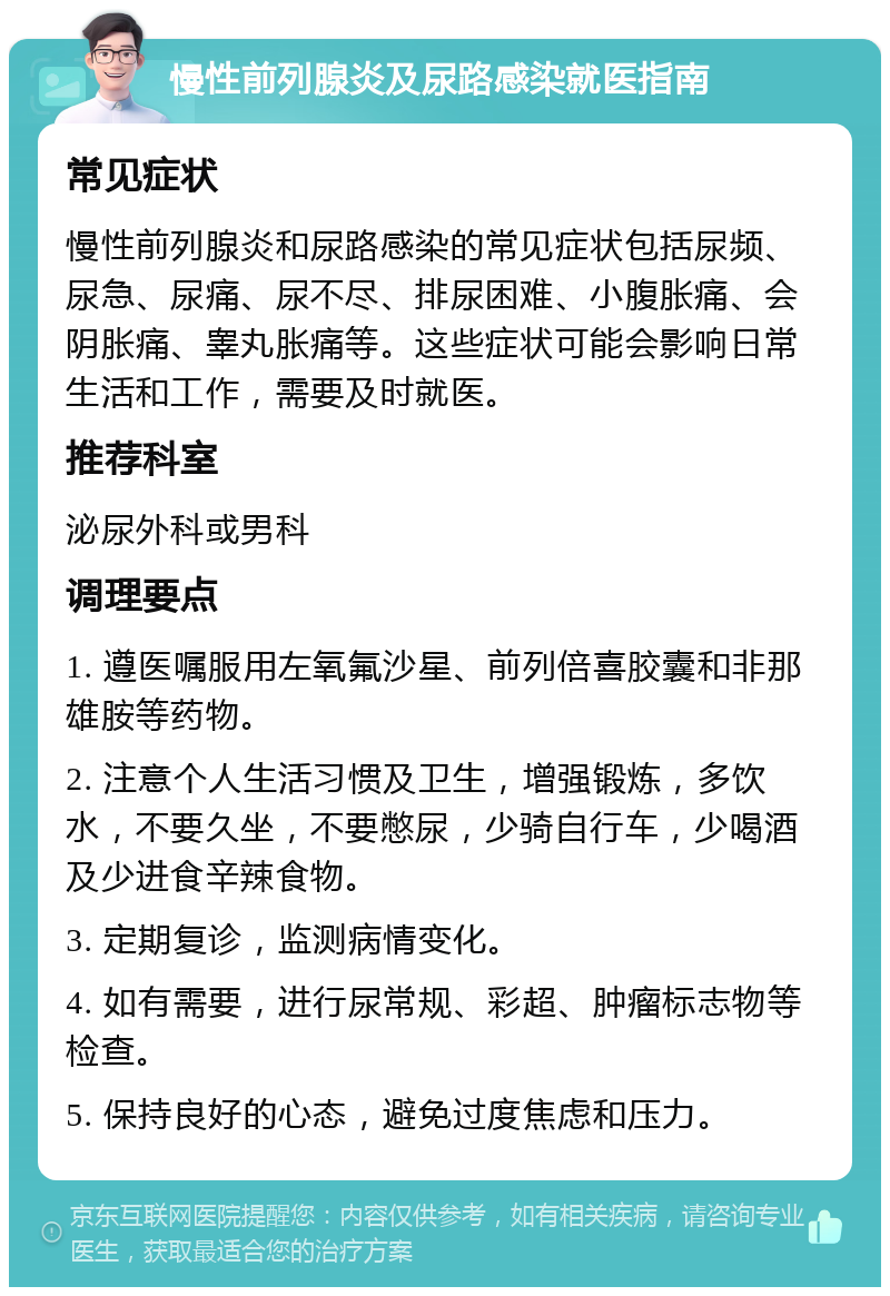 慢性前列腺炎及尿路感染就医指南 常见症状 慢性前列腺炎和尿路感染的常见症状包括尿频、尿急、尿痛、尿不尽、排尿困难、小腹胀痛、会阴胀痛、睾丸胀痛等。这些症状可能会影响日常生活和工作，需要及时就医。 推荐科室 泌尿外科或男科 调理要点 1. 遵医嘱服用左氧氟沙星、前列倍喜胶囊和非那雄胺等药物。 2. 注意个人生活习惯及卫生，增强锻炼，多饮水，不要久坐，不要憋尿，少骑自行车，少喝酒及少进食辛辣食物。 3. 定期复诊，监测病情变化。 4. 如有需要，进行尿常规、彩超、肿瘤标志物等检查。 5. 保持良好的心态，避免过度焦虑和压力。