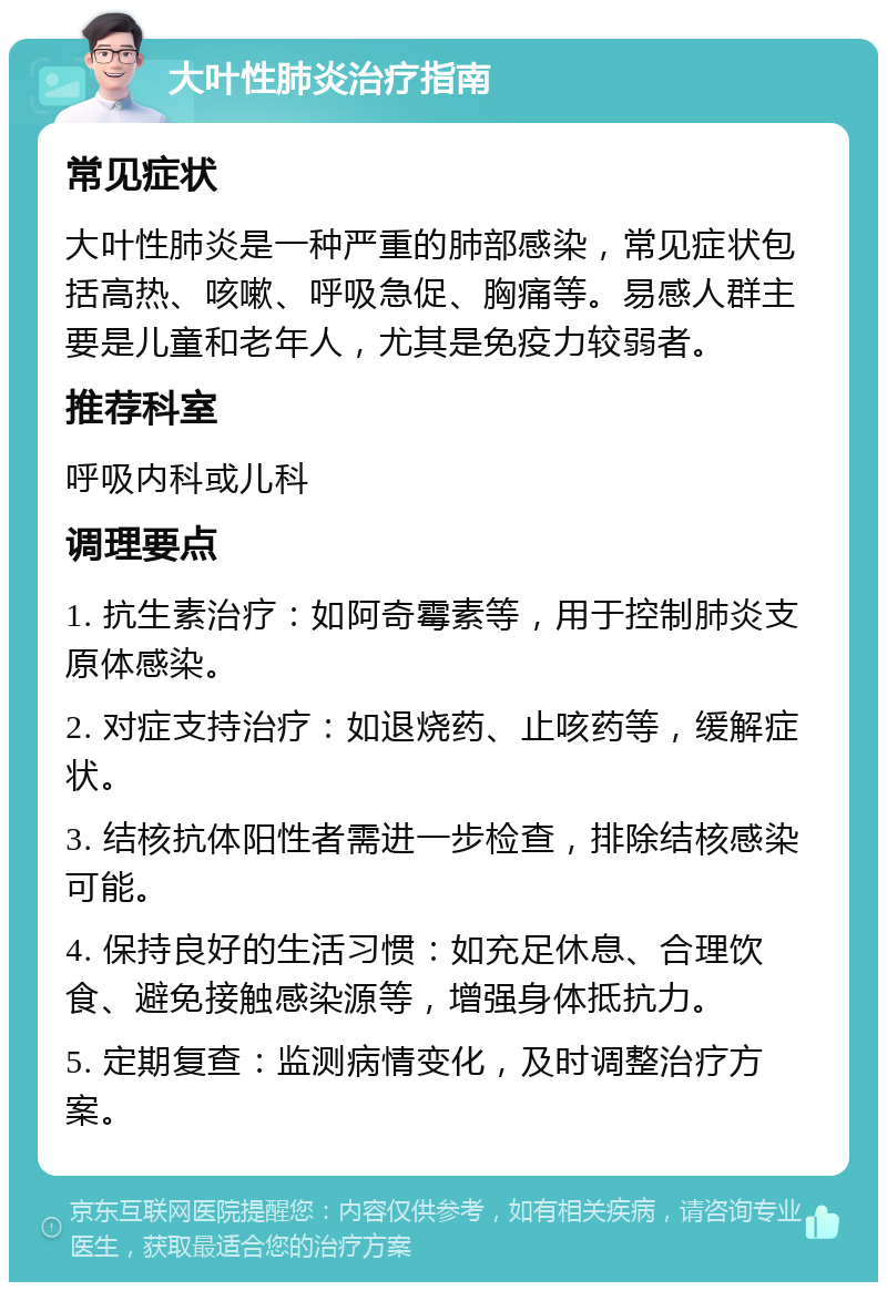 大叶性肺炎治疗指南 常见症状 大叶性肺炎是一种严重的肺部感染，常见症状包括高热、咳嗽、呼吸急促、胸痛等。易感人群主要是儿童和老年人，尤其是免疫力较弱者。 推荐科室 呼吸内科或儿科 调理要点 1. 抗生素治疗：如阿奇霉素等，用于控制肺炎支原体感染。 2. 对症支持治疗：如退烧药、止咳药等，缓解症状。 3. 结核抗体阳性者需进一步检查，排除结核感染可能。 4. 保持良好的生活习惯：如充足休息、合理饮食、避免接触感染源等，增强身体抵抗力。 5. 定期复查：监测病情变化，及时调整治疗方案。