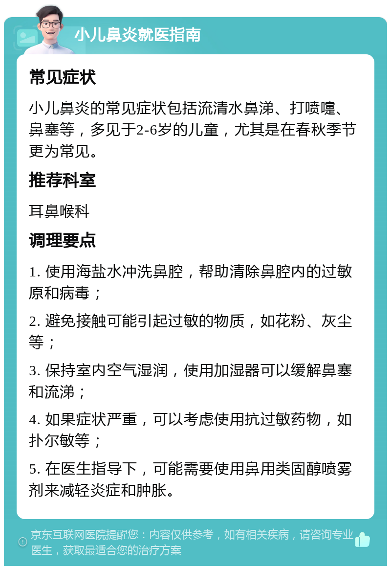 小儿鼻炎就医指南 常见症状 小儿鼻炎的常见症状包括流清水鼻涕、打喷嚏、鼻塞等，多见于2-6岁的儿童，尤其是在春秋季节更为常见。 推荐科室 耳鼻喉科 调理要点 1. 使用海盐水冲洗鼻腔，帮助清除鼻腔内的过敏原和病毒； 2. 避免接触可能引起过敏的物质，如花粉、灰尘等； 3. 保持室内空气湿润，使用加湿器可以缓解鼻塞和流涕； 4. 如果症状严重，可以考虑使用抗过敏药物，如扑尔敏等； 5. 在医生指导下，可能需要使用鼻用类固醇喷雾剂来减轻炎症和肿胀。