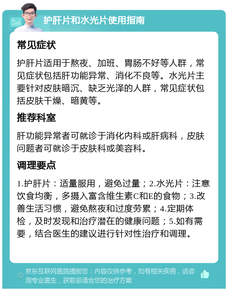 护肝片和水光片使用指南 常见症状 护肝片适用于熬夜、加班、胃肠不好等人群，常见症状包括肝功能异常、消化不良等。水光片主要针对皮肤暗沉、缺乏光泽的人群，常见症状包括皮肤干燥、暗黄等。 推荐科室 肝功能异常者可就诊于消化内科或肝病科，皮肤问题者可就诊于皮肤科或美容科。 调理要点 1.护肝片：适量服用，避免过量；2.水光片：注意饮食均衡，多摄入富含维生素C和E的食物；3.改善生活习惯，避免熬夜和过度劳累；4.定期体检，及时发现和治疗潜在的健康问题；5.如有需要，结合医生的建议进行针对性治疗和调理。