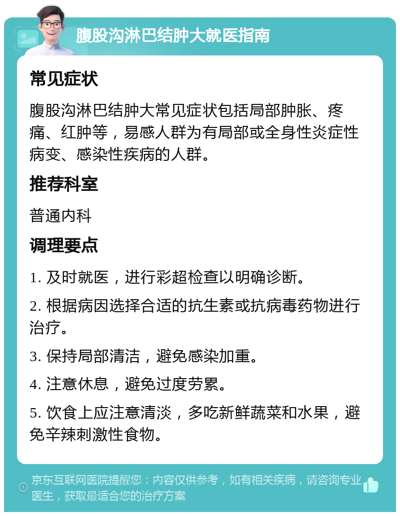 腹股沟淋巴结肿大就医指南 常见症状 腹股沟淋巴结肿大常见症状包括局部肿胀、疼痛、红肿等，易感人群为有局部或全身性炎症性病变、感染性疾病的人群。 推荐科室 普通内科 调理要点 1. 及时就医，进行彩超检查以明确诊断。 2. 根据病因选择合适的抗生素或抗病毒药物进行治疗。 3. 保持局部清洁，避免感染加重。 4. 注意休息，避免过度劳累。 5. 饮食上应注意清淡，多吃新鲜蔬菜和水果，避免辛辣刺激性食物。