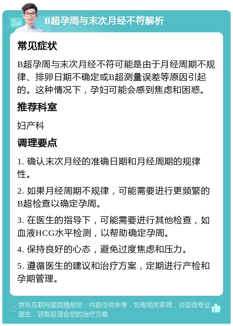 B超孕周与末次月经不符解析 常见症状 B超孕周与末次月经不符可能是由于月经周期不规律、排卵日期不确定或B超测量误差等原因引起的。这种情况下，孕妇可能会感到焦虑和困惑。 推荐科室 妇产科 调理要点 1. 确认末次月经的准确日期和月经周期的规律性。 2. 如果月经周期不规律，可能需要进行更频繁的B超检查以确定孕周。 3. 在医生的指导下，可能需要进行其他检查，如血液HCG水平检测，以帮助确定孕周。 4. 保持良好的心态，避免过度焦虑和压力。 5. 遵循医生的建议和治疗方案，定期进行产检和孕期管理。