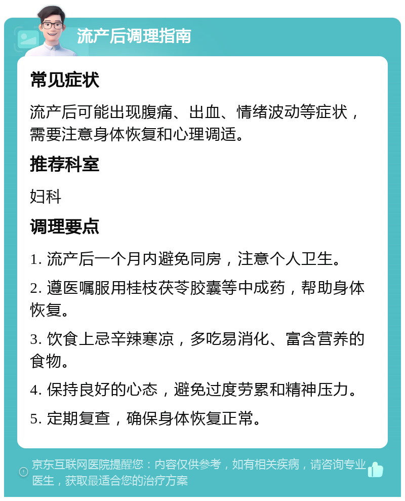 流产后调理指南 常见症状 流产后可能出现腹痛、出血、情绪波动等症状，需要注意身体恢复和心理调适。 推荐科室 妇科 调理要点 1. 流产后一个月内避免同房，注意个人卫生。 2. 遵医嘱服用桂枝茯苓胶囊等中成药，帮助身体恢复。 3. 饮食上忌辛辣寒凉，多吃易消化、富含营养的食物。 4. 保持良好的心态，避免过度劳累和精神压力。 5. 定期复查，确保身体恢复正常。