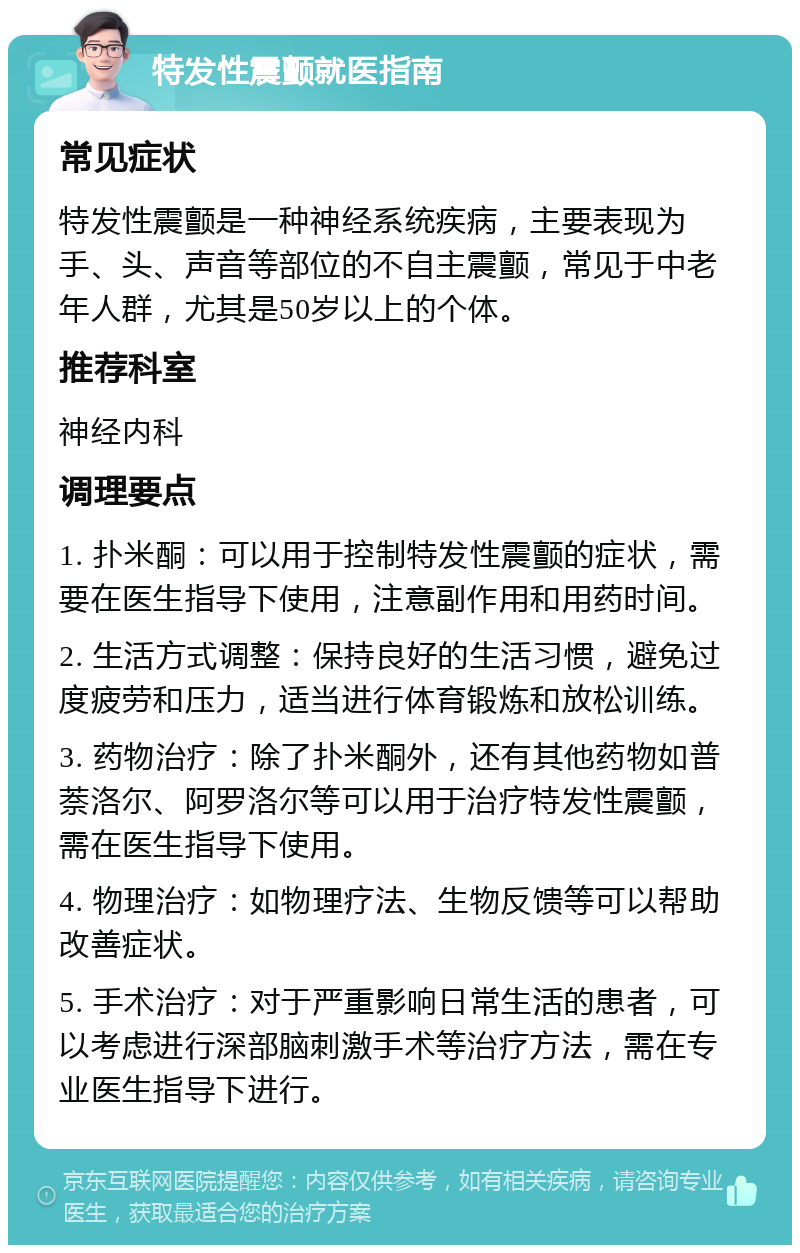 特发性震颤就医指南 常见症状 特发性震颤是一种神经系统疾病，主要表现为手、头、声音等部位的不自主震颤，常见于中老年人群，尤其是50岁以上的个体。 推荐科室 神经内科 调理要点 1. 扑米酮：可以用于控制特发性震颤的症状，需要在医生指导下使用，注意副作用和用药时间。 2. 生活方式调整：保持良好的生活习惯，避免过度疲劳和压力，适当进行体育锻炼和放松训练。 3. 药物治疗：除了扑米酮外，还有其他药物如普萘洛尔、阿罗洛尔等可以用于治疗特发性震颤，需在医生指导下使用。 4. 物理治疗：如物理疗法、生物反馈等可以帮助改善症状。 5. 手术治疗：对于严重影响日常生活的患者，可以考虑进行深部脑刺激手术等治疗方法，需在专业医生指导下进行。