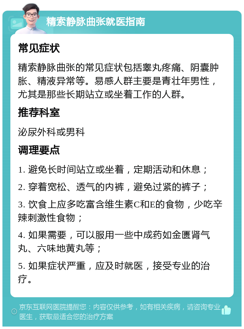 精索静脉曲张就医指南 常见症状 精索静脉曲张的常见症状包括睾丸疼痛、阴囊肿胀、精液异常等。易感人群主要是青壮年男性，尤其是那些长期站立或坐着工作的人群。 推荐科室 泌尿外科或男科 调理要点 1. 避免长时间站立或坐着，定期活动和休息； 2. 穿着宽松、透气的内裤，避免过紧的裤子； 3. 饮食上应多吃富含维生素C和E的食物，少吃辛辣刺激性食物； 4. 如果需要，可以服用一些中成药如金匮肾气丸、六味地黄丸等； 5. 如果症状严重，应及时就医，接受专业的治疗。