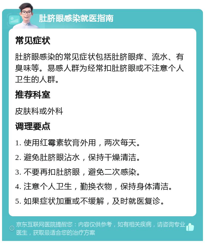 肚脐眼感染就医指南 常见症状 肚脐眼感染的常见症状包括肚脐眼痒、流水、有臭味等。易感人群为经常扣肚脐眼或不注意个人卫生的人群。 推荐科室 皮肤科或外科 调理要点 1. 使用红霉素软膏外用，两次每天。 2. 避免肚脐眼沾水，保持干燥清洁。 3. 不要再扣肚脐眼，避免二次感染。 4. 注意个人卫生，勤换衣物，保持身体清洁。 5. 如果症状加重或不缓解，及时就医复诊。