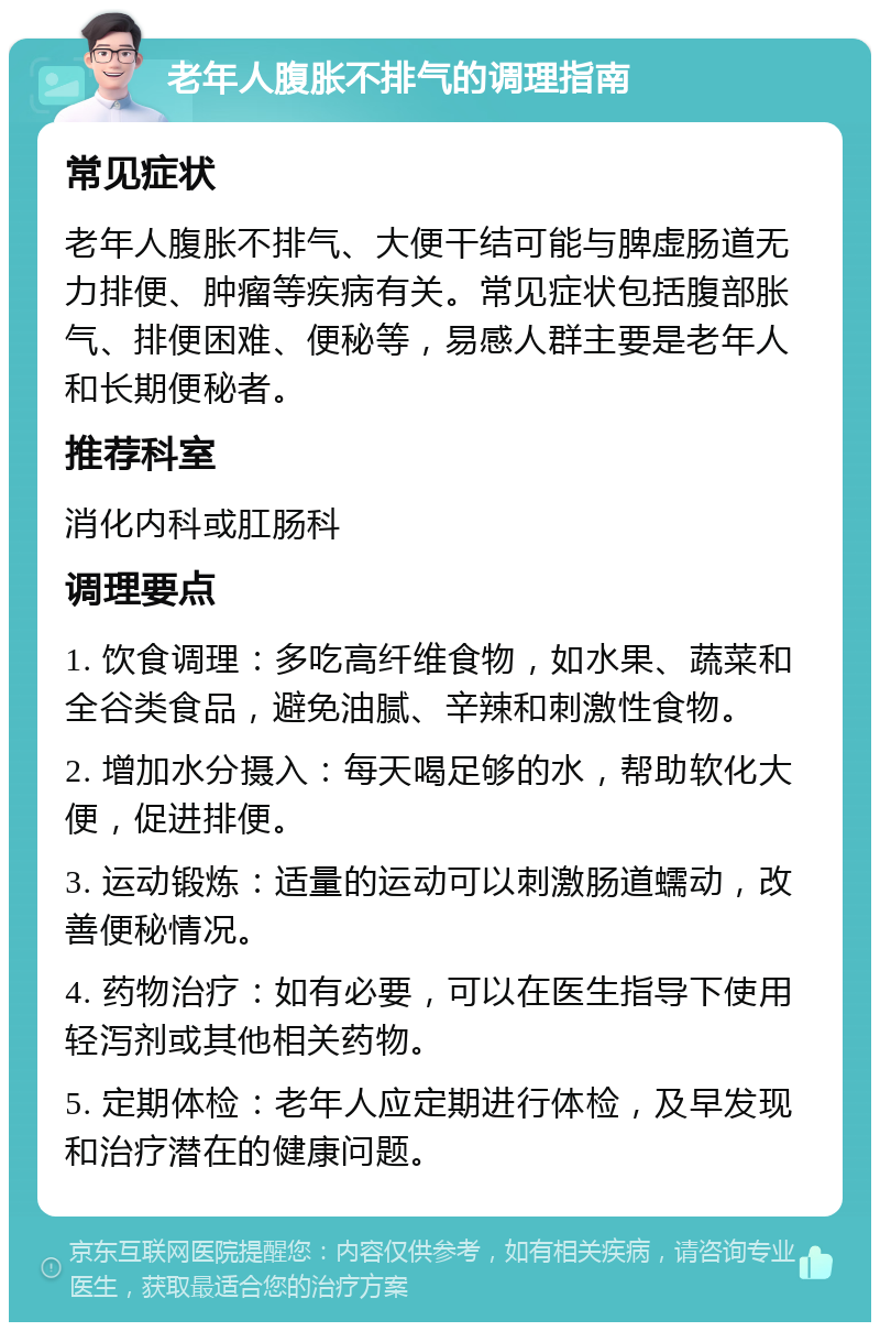 老年人腹胀不排气的调理指南 常见症状 老年人腹胀不排气、大便干结可能与脾虚肠道无力排便、肿瘤等疾病有关。常见症状包括腹部胀气、排便困难、便秘等，易感人群主要是老年人和长期便秘者。 推荐科室 消化内科或肛肠科 调理要点 1. 饮食调理：多吃高纤维食物，如水果、蔬菜和全谷类食品，避免油腻、辛辣和刺激性食物。 2. 增加水分摄入：每天喝足够的水，帮助软化大便，促进排便。 3. 运动锻炼：适量的运动可以刺激肠道蠕动，改善便秘情况。 4. 药物治疗：如有必要，可以在医生指导下使用轻泻剂或其他相关药物。 5. 定期体检：老年人应定期进行体检，及早发现和治疗潜在的健康问题。